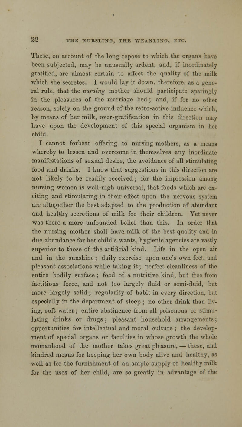 These, on account of the long repose to which the organs have been subjected, may be unusually ardent, and, if inordinately gratified, are almost certain to affect the quality of the milk which she secretes. I would lay it down, therefore, as a gene- ral rule, that the nursing mother should participate sparingly in the pleasures of the marriage bed ; and, if for no other reason, solely on the ground of the retro-active influence which, by means of her milk, over-gratification in this direction may have upon the development of this special organism in her child. I cannot forbear offering to nursing mothers, as a means whereby to lessen and overcome in themselves any inordinate manifestations of sexual desire, the avoidance of all stimulating food and drinks. I know that suggestions in this direction are not likely to be readily received ; for the impression among nursing women is well-nigh universal, that foods which are ex- citing and stimulating in their effect upon the nervous system are altogether the best adapted to the production of abundant and healthy secretions of milk for their children. Yet never was there a more unfounded belief than this. In order that the nursing mother shall have milk of the best quality and in due abundance for her child's wants, hygienic agencies are vastly superior to those of the artificial kind. Life in the open air and in the sunshine; daily exercise upon one's own feet, and pleasant associations while taking it; perfect cleanliness of the entire bodily surface ; food of a nutritive kind, but free from factitious force, and not too largely fluid or semi-fluid, but more largely solid; regularity of habit in every direction, but especially in the department of sleep ; no other drink than liv- ing, soft water; entire abstinence from all poisonous or stimu- lating drinks or drugs ; pleasant household arrangements; opportunities for intellectual and moral culture ; the develop- ment of special organs or faculties in whose growth the whole momanhood of the mother takes great pleasure, — these, and kindred means for keeping her own body alive and healthy, as well as for the furnishment of an ample supply of healthy milk for the uses of her child, are so greatly in advantage of the