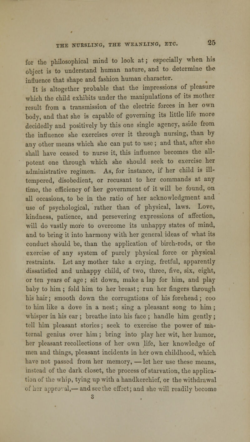 for the philosophical mind to look at; especially when his object is to understand human nature, and to determine the influence that shape and fashion human character. It is altogether probable that the impressions of pleasure which the child exhibits under the manipulations of its mother result from a transmission of the electric forces in her own body, and that she is capable of governing its little life more decidedly and positively by this one single agency, aside from the influence she exercises over it through nursing, than by any other means which she can put to use; and that, after she shall have ceased to nurse it, this influence becomes the all- potent one through which she should seek to exercise her administrative regimen. As, for instance, if her child is ill- tempered, disobedient, or recusant to her commands at any time, the efficiency of her government of it will be found, on all occasions, to be in the ratio of her acknowledgment and use of psychological, rather than of physical, laws. Love, kindness, patience, and persevering expressions of affection, will do vastly more to overcome its unhappy states of mind, and to bring it into harmony with her general ideas of what its conduct should be, than the application of birch-rods, or the exercise of any system of purely physical force or physical restraints. Let any mother take a crying, fretful, apparently dissatisfied and unhappy child, of two, three, five, six, eight, or ten years of age; sit dowrn, make a lap for him, and play baby to him ; fold him to her breast; run her fingers through his hair; smooth down the corrugations of his forehead; coo to him like a dove in a nest; sing a pleasant song to him; whisper in his ear ; breathe into his face ; handle him gently ; tell him pleasant stories; seek to exercise the power of ma- ternal genius over him; bring into play her wit, her humor, her pleasant recollections of her own life, her knowledge of men and things, pleasant incidents in her own childhood, which have not passed from her memory, — let her use these means, instead of the dark closet, the process of starvation, the applica- tion of the whip, tying up with a handkerchief, or the withdrawal c approval,— and see the effect; and she will readily become