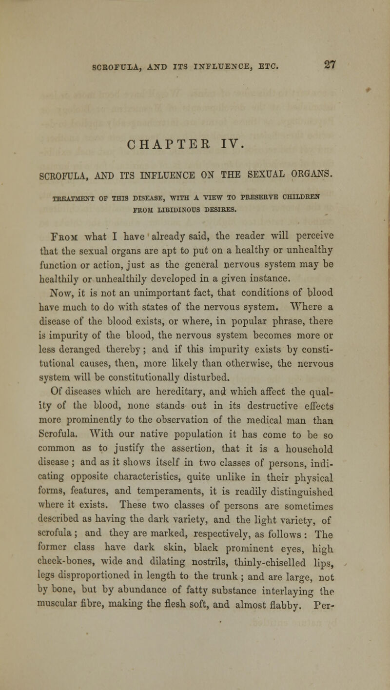 CHAPTER IV. SCROFULA, AND ITS INFLUENCE ON THE SEXUAL ORGANS. TREATMENT OF THIS DISEASE, WITH A VIEW TO PRESERVE CHILDREN FROM LIBIDINOUS DESIRES. From what I have already said, the reader will perceive that the sexual organs are apt to put on a healthy or unhealthy function or action, just as the general nervous system may he healthily or unhealthily developed in a given instance. Now, it is not an unimportant fact, that conditions of blood have much to do with states of the nervous system. Where a disease of the blood exists, or where, in popular phrase, there is impurity of the blood, the nervous system becomes more or less deranged thereby; and if this impurity exists by consti- tutional causes, then, more likely than otherwise, the nervous system will be constitutionally disturbed. Of diseases which are hereditary, and which affect the qual- ity of the blood, none stands out in its destructive effects more prominently to the observation of the medical man than Scrofula. With our native population it has come to be so common as to justify the assertion, that it is a household disease ; and as it shows itself in two classes of persons, indi- cating opposite characteristics, quite unlike in their physical forms, features, and temperaments, it is readily distinguished where it exists. These two classes of persons are sometimes described as having the dark variety, and the light variety, of scrofula ; and they are marked, respectively, as follows : The former class have dark skin, black prominent eyes, high cheek-bones, wide and dilating nostrils, thinly-chiselled lips, legs disproportioned in length to the trunk ; and are large, Dot by bone, but by abundance of fatty substance interlaying the muscular fibre, making the flesh soft, and almost flabby. Per-