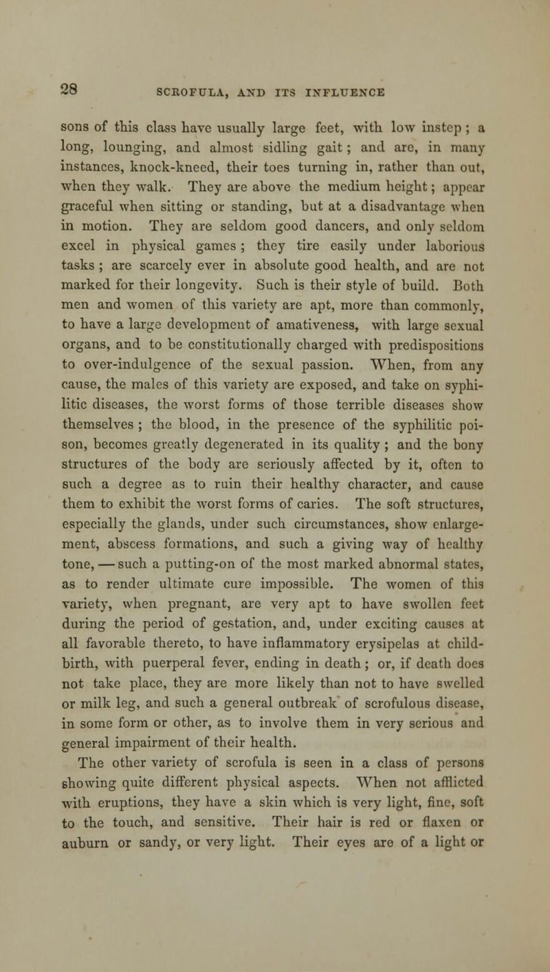 sons of this class have usually large feet, with low instep ; a long, lounging, and almost sidling gait; and arc, in many instances, knock-kneed, their toes turning in, rather than out, when they walk. They are above the medium height; appear graceful when sitting or standing, but at a disadvantage when in motion. They are seldom good dancers, and only seldom excel in physical games ; they tire easily under laborious tasks ; are scarcely ever in absolute good health, and are not marked for their longevity. Such is their style of build. Both men and women of this variety are apt, more than commonly, to have a large development of amativeness, with large sexual organs, and to be constitutionally charged with predispositions to over-indulgence of the sexual passion. When, from any cause, the males of this variety are exposed, and take on syphi- litic diseases, the worst forms of those terrible diseases show themselves ; the blood, in the presence of the syphilitic poi- son, becomes greatly degenerated in its quality ; and the bony structures of the body are seriously affected by it, often to such a degree as to ruin their healthy character, and cause them to exhibit the worst forms of caries. The soft structures, especially the glands, under such circumstances, show enlarge- ment, abscess formations, and such a giving way of healthy tone, — such a putting-on of the most marked abnormal states, as to render ultimate cure impossible. The women of this variety, when pregnant, are very apt to have swollen feet during the period of gestation, and, under exciting causes at all favorable thereto, to have inflammatory erysipelas at child- birth, with puerperal fever, ending in death; or, if death does not take place, they are more likely than not to have swelled or milk leg, and such a general outbreak of scrofulous disease, in some form or other, as to involve them in very serious and general impairment of their health. The other variety of scrofula is seen in a class of persons showing quite different physical aspects. When not afflicted with eruptions, they have a skin which is very light, fine, soft to the touch, and sensitive. Their hair is red or flaxen or auburn or sandy, or very light. Their eyes are of a light or