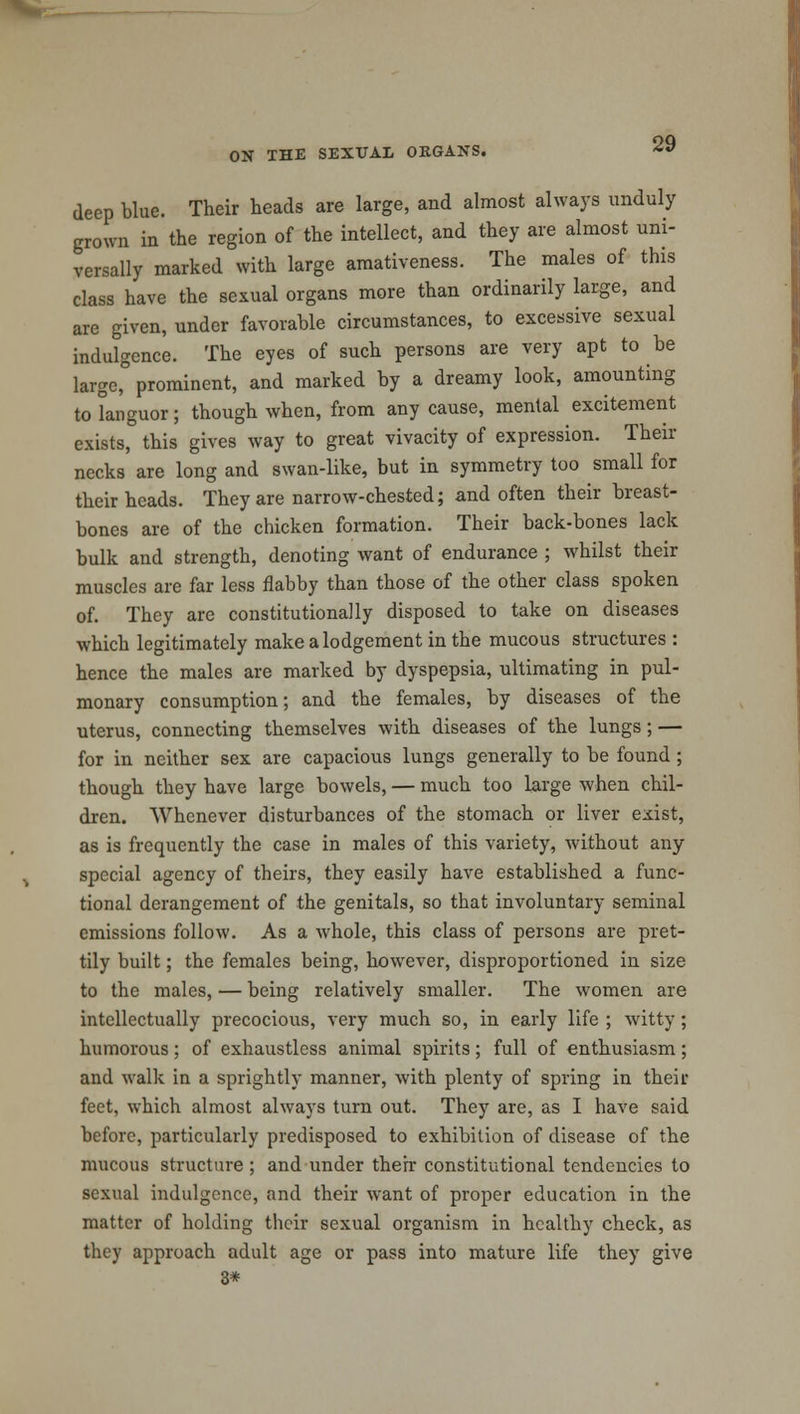 deep blue. Their heads are large, and almost always unduly grown in the region of the intellect, and they are almost uni- versally marked with large amativeness. The males of this class have the sexual organs more than ordinarily large, and are given, under favorable circumstances, to excessive sexual indulgence. The eyes of such persons are very apt to be large, prominent, and marked by a dreamy look, amounting to languor; though when, from any cause, mental excitement exists, this gives way to great vivacity of expression. Their necks are long and swan-like, but in symmetry too small for their heads. They are narrow-chested; and often their breast- bones are of the chicken formation. Their back-bones lack bulk and strength, denoting want of endurance ; whilst their muscles are far less flabby than those of the other class spoken of. They are constitutionally disposed to take on diseases which legitimately make a lodgement in the mucous structures : hence the males are marked by dyspepsia, ultimating in pul- monary consumption; and the females, by diseases of the uterus, connecting themselves with diseases of the lungs; — for in neither sex are capacious lungs generally to be found; though they have large bowels, — much too large when chil- dren. Whenever disturbances of the stomach or liver exist, as is frequently the case in males of this variety, without any special agency of theirs, they easily have established a func- tional derangement of the genitals, so that involuntary seminal emissions follow. As a whole, this class of persons are pret- tily built; the females being, however, disproportioned in size to the males, — being relatively smaller. The women are intellectually precocious, very much so, in early life ; witty; humorous; of exhaustless animal spirits; full of enthusiasm; and walk in a sprightly manner, with plenty of spring in their feet, which almost always turn out. They are, as I have said before, particularly predisposed to exhibition of disease of the mucous structure ; and under their constitutional tendencies to sexual indulgence, and their want of proper education in the matter of holding their sexual organism in healthy check, as they approach adult age or pass into mature life they give 3*