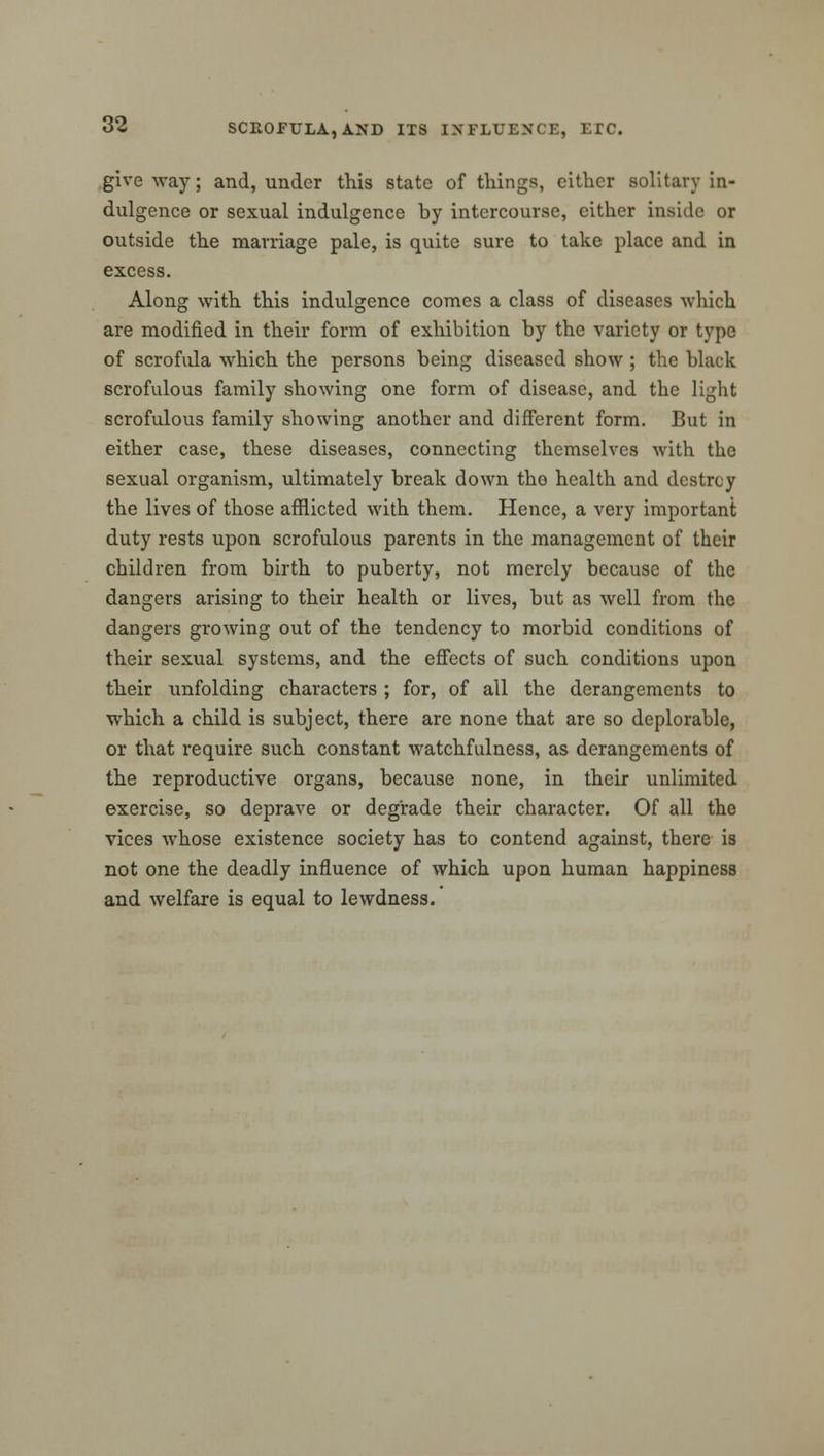 give way; and, under this state of tilings, cither solitary in- dulgence or sexual indulgence hy intercourse, cither inside or outside the marriage pale, is quite sure to take place and in excess. Along with this indulgence comes a class of diseases which are modified in their form of exhibition by the variety or type of scrofula which the persons being diseased show; the black scrofulous family showing one form of disease, and the light scrofulous family showing another and different form. But in either case, these diseases, connecting themselves with the sexual organism, ultimately break down tho health and destroy the lives of those afflicted with them. Hence, a very important duty rests upon scrofulous parents in the management of their children from birth to puberty, not merely because of the dangers arising to their health or lives, but as well from the dangers growing out of the tendency to morbid conditions of their sexual systems, and the effects of such conditions upon their xinfolding characters ; for, of all the derangements to which a child is subject, there are none that are so deplorable, or that require such constant watchfulness, as derangements of the reproductive organs, because none, in their unlimited exercise, so deprave or degrade their character. Of all the vices whose existence society has to contend against, there is not one the deadly influence of which upon human happiness and welfare is equal to lewdness.