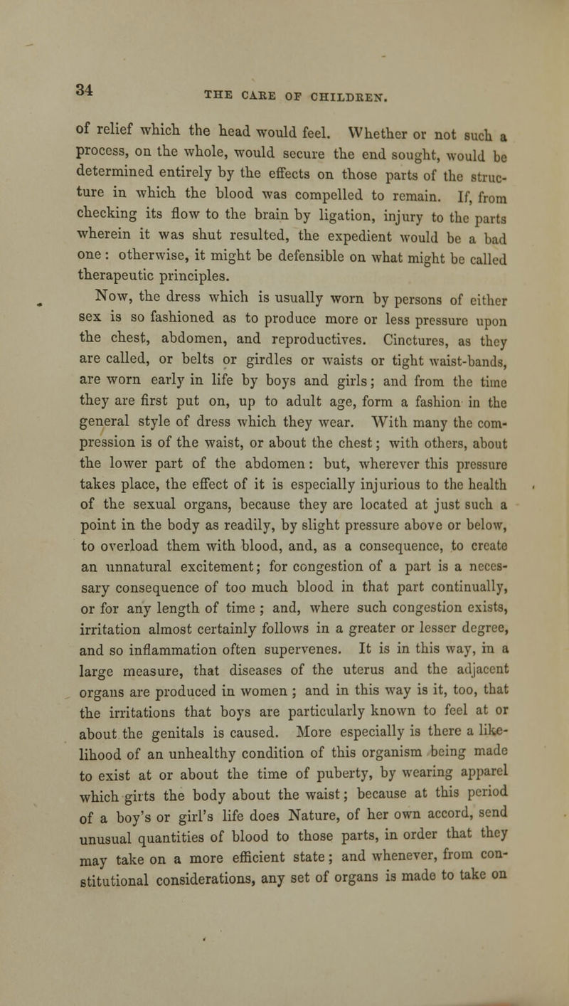 THE CARE OF CHILDREN. of relief which the head would feel. Whether or not such a process, on the whole, would secure the end sought, would be determined entirely by the effects on those parts of the struc- ture in which the blood was compelled to remain. If, from checking its flow to the brain by ligation, injury to the parts wherein it was shut resulted, the expedient would be a bad one: otherwise, it might be defensible on what might be called therapeutic principles. Now, the dress which is usually worn by persons of cither sex is so fashioned as to produce more or less pressure upon the chest, abdomen, and reproductives. Cinctures, as they are called, or belts or girdles or waists or tight waist-bands, are worn early in life by boys and girls; and from the time they are first put on, up to adult age, form a fashion in the general style of dress which they wear. With many the com- pression is of the waist, or about the chest; with others, about the lower part of the abdomen: but, wherever this pressure takes place, the effect of it is especially injurious to the health of the sexual organs, because they are located at just such a point in the body as readily, by slight pressure above or below, to overload them with blood, and, as a consequence, to create an unnatural excitement; for congestion of a part is a neces- sary consequence of too much blood in that part continually, or for any length of time ; and, where such congestion exists, irritation almost certainly follows in a greater or lesser degree, and so inflammation often supervenes. It is in this way, in a large measure, that diseases of the uterus and the adjacent organs are produced in women ; and in this way is it, too, that the irritations that boys are particularly known to feel at or about the genitals is caused. More especially is there a like- lihood of an unhealthy condition of this organism being made to exist at or about the time of puberty, by wearing apparel which girts the body about the waist; because at this period of a boy's or girl's life does Nature, of her own accord, send unusual quantities of blood to those parts, in order that they may take on a more efficient state; and whenever, from con- stitutional considerations, any set of organs is made to take on