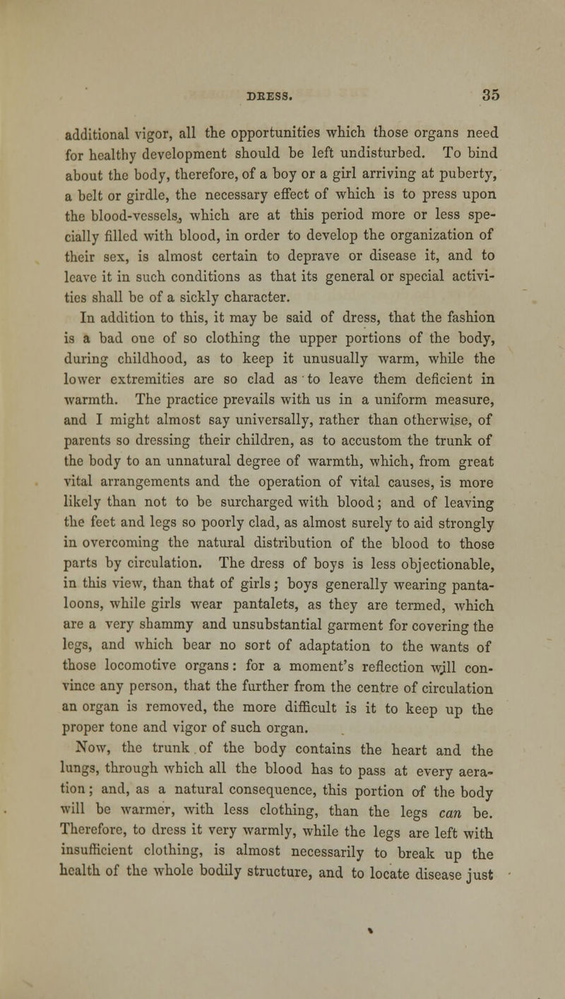 additional vigor, all the opportunities which those organs need for healthy development should be left undisturbed. To bind about the body, therefore, of a boy or a girl arriving at puberty, a belt or girdle, the necessary effect of which is to press upon the blood-vessels., which are at this period more or less spe- cially filled with blood, in order to develop the organization of their sex, is almost certain to deprave or disease it, and to leave it in such conditions as that its general or special activi- ties shall be of a sickly character. In addition to this, it may be said of dress, that the fashion is a bad one of so clothing the upper portions of the body, during childhood, as to keep it unusually warm, while the lower extremities are so clad as to leave them deficient in warmth. The practice prevails with us in a uniform measure, and I might almost say universally, rather than otherwise, of parents so dressing their children, as to accustom the trunk of the body to an unnatural degree of warmth, which, from great vital arrangements and the operation of vital causes, is more likely than not to be surcharged with blood; and of leaving the feet and legs so poorly clad, as almost surely to aid strongly in overcoming the natural distribution of the blood to those parts by circulation. The dress of boys is less objectionable, in this view, than that of girls; boys generally wearing panta- loons, while girls wear pantalets, as they are termed, which are a very shammy and unsubstantial garment for covering the legs, and which bear no sort of adaptation to the wants of those locomotive organs: for a moment's reflection wjll con- vince any person, that the further from the centre of circulation an organ is removed, the more difficult is it to keep up the proper tone and vigor of such organ. Now, the trunk.of the body contains the heart and the lungs, through which all the blood has to pass at every aera- tion ; and, as a natural consequence, this portion of the body will be warmer, with less clothing, than the legs can be. Therefore, to dress it very warmly, while the legs are left with insufficient clothing, is almost necessarily to break up the health of the whole bodily structure, and to locate disease just