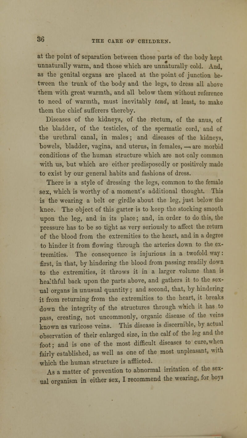 at the point of separation between those parts of the body kept unnaturally warm, and those which are unnaturally cold. And, as the genital organs are placed at the point of junction be- tween the trunk of the body and the legs, to dress all above them with great warmth, and all below them witbout reference to need of warmth, must inevitably tend, at least, to make them the chief sufferers thereby. Diseases of the kidneys, of the rectum, of the anus, of the bladder, of the testicles, of the spermatic cord, and of the urethral canal, in males; and diseases of the kidneys, bowels, bladder, vagina, and uterus, in females, — are morbid conditions of the human structure which are not only common with us, but which are either predisposedly or positively made to exist by our general habits and fashions of dress. There is a style of dressing the legs, common to the female sex, which is worthy of a moment's additional thought. This is the wearing a belt or girdle about the leg, just below the knee. The object of this garter is to keep the stocking smooth upon the leg, and in its place; and, in order to do this, the pressure has to be so tight as very seriously to affect the return of the blood from the extremities to the heart, and in a degree to hinder it from flowing through the arteries down to the ex- tremities. The consequence is injurious in a twofold way: first, in that, by hindering the blood from passing readily down to the extremities, it throws it in a larger volume than is hea!thful back upon the parts above, and gathers it to the sex- ual organs in unusual quantity ; and second, that, by hindering it from returning from the extremities to the heart, it breaks down the integrity of the structures through which it has to pass, creating, not uncommonly, organic disease of the veins known as varicose veins. This disease is discernible, by actual observation of their enlarged size, in the calf of the leg and the foot; and is one of the most difficult diseases to cure,when fairly established, as well as one of the most unpleasant, with which the human structure is afflicted. As a matter of prevention to abnormal irritation of the sex- ual organism in either sex, I recommend the wearing, for boys