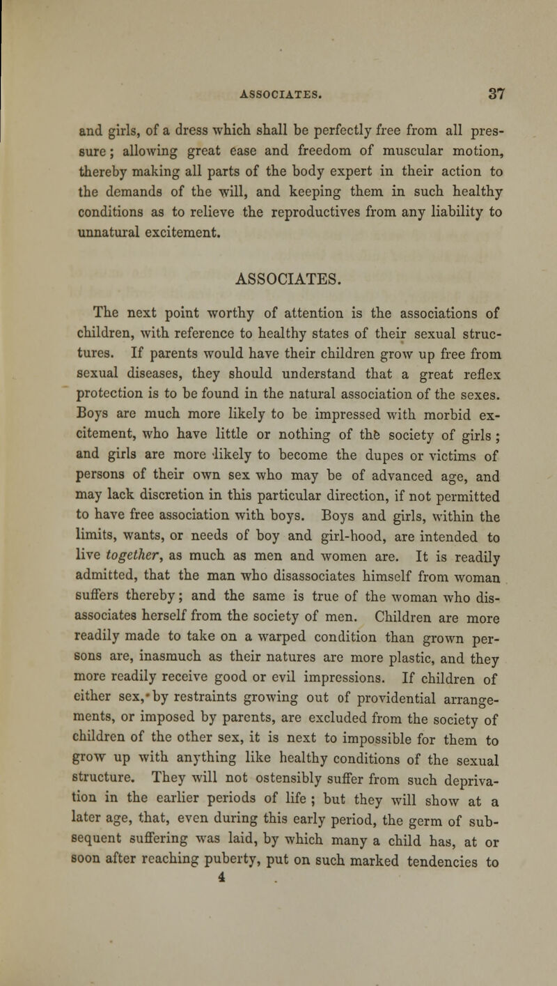 and girls, of a dress which shall be perfectly free from all pres- sure ; allowing great ease and freedom of muscular motion, thereby making all parts of the body expert in their action to the demands of the will, and keeping them in such healthy conditions as to relieve the reproductives from any liability to unnatural excitement. ASSOCIATES. The next point worthy of attention is the associations of children, with reference to healthy states of their sexual struc- tures. If parents would have their children grow up free from sexual diseases, they should understand that a great reflex protection is to be found in the natural association of the sexes. Boys are much more likely to be impressed with morbid ex- citement, who have little or nothing of the society of girls ; and girls are more -likely to become the dupes or victims of persons of their own sex who may be of advanced age, and may lack discretion in this particular direction, if not permitted to have free association with boys. Boys and girls, within the limits, wants, or needs of boy and girl-hood, are intended to live together, as much as men and women are. It is readily admitted, that the man who disassociates himself from woman suffers thereby; and the same is true of the woman who dis- associates herself from the society of men. Children are more readily made to take on a warped condition than grown per- sons are, inasmuch as their natures are more plastic, and they more readily receive good or evil impressions. If children of either sex,*by restraints growing out of providential arrange- ments, or imposed by parents, are excluded from the society of children of the other sex, it is next to impossible for them to grow up with anything like healthy conditions of the sexual structure. They will not ostensibly suffer from such depriva- tion in the earlier periods of life ; but they will show at a later age, that, even during this early period, the germ of sub- sequent suffering was laid, by which many a child has, at or soon after reaching puberty, put on such marked tendencies to 4