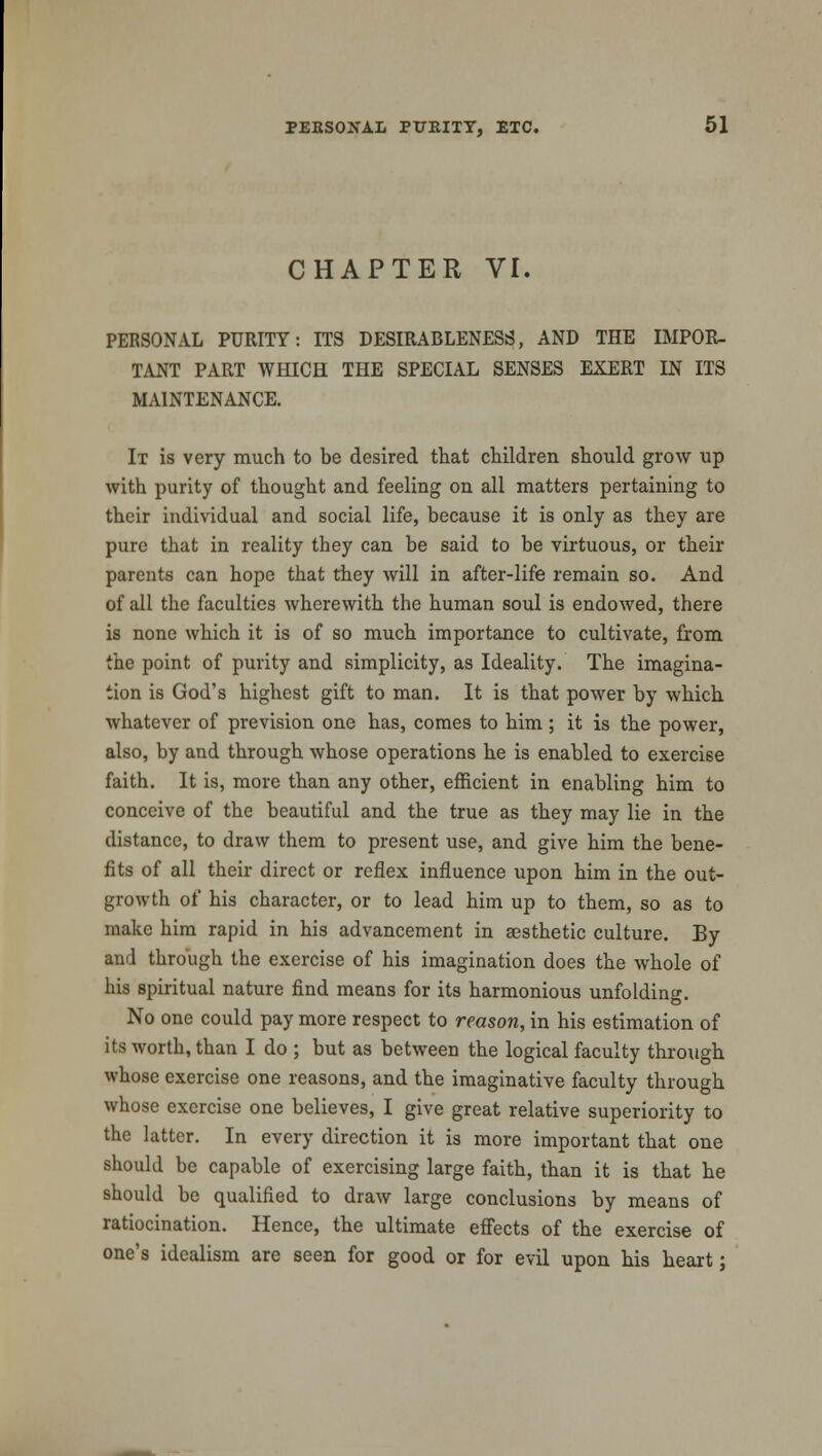 CHAPTER VI. PERSONAL PURITY: ITS DESIRABLENESS, AND THE IMPOR- TANT PART WHICH THE SPECIAL SENSES EXERT IN ITS MAINTENANCE. It is very much to be desired that children should grow up with purity of thought and feeling on all matters pertaining to their individual and social life, because it is only as they are pure that in reality they can be said to be virtuous, or their parents can hope that they will in after-life remain so. And of all the faculties wherewith the human soul is endowed, there is none which it is of so much importance to cultivate, from the point of purity and simplicity, as Ideality. The imagina- tion is God's highest gift to man. It is that power by which whatever of prevision one has, comes to him ; it is the power, also, by and through whose operations he is enabled to exercise faith. It is, more than any other, efficient in enabling him to conceive of the beautiful and the true as they may lie in the distance, to draw them to present use, and give him the bene- fits of all their direct or reflex influence upon him in the out- growth of his character, or to lead him up to them, so as to make him rapid in his advancement in aesthetic culture. By and through the exercise of his imagination does the whole of his spiritual nature find means for its harmonious unfolding. No one could pay more respect to reason, in his estimation of its worth, than I do ; but as between the logical faculty through whose exercise one reasons, and the imaginative faculty through whose exercise one believes, I give great relative superiority to the latter. In every direction it is more important that one should be capable of exercising large faith, than it is that he should be qualified to draw large conclusions by means of ratiocination. Hence, the ultimate effects of the exercise of one's idealism are seen for good or for evil upon his heart;