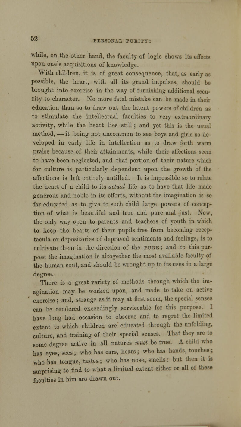 PERSONAL PURITY: while, on the other hand, the faculty of logic shows its effects upon one's acquisitions of knowledge. With children, it is of great consequence, that, as early as possible, the heart, with all its grand impulses, should be brought into exercise in the way of furnishing additional secu- rity to character. No more fatal mistake can be made in their education than so to draw out the latent powers of children as to stimulate the intellectual faculties to very extraordinary activity, while the heart lies still; and yet this is the usual method, — it being not uncommon to sec boys and girls so de- veloped in early life in intellection as to draw forth warm praise because of their attainments, while their affections seem to have been neglected, and that portion of their nature which for culture is particularly dependent upon the growth of the affections is left entirely untilled. It is impossible so to relate the heart of a child to its actual life as to have that life made generous and noble in its efforts, without the imagination is so far educated as to give to such child large powers of concep- tion of what is beautiful and true and pure and just. Now, the only way open to parents and teachers of youth in which to keep the hearts of their pupils free from becoming recep- tacula or depositories of depraved sentiments and feelings, is to cultivate them in the direction of the pure ; and to this pur- pose the imagination is altogether the most available faculty of the human soul, and should be wrought up to its uses in a large degree. There is a great variety of methods through which the im- agination may be worked upon, and made to take on active exercise ; and, strange as it may at first seem, the special senses can be rendered exceedingly serviceable for this purpose. I have long had occasion to observe and to regret the limited extent to which children are' educated through the unfolding, culture, and training of their special senses. That they are to some degree active in all natures must be true. A child who has eyes, sees; who has ears, hears; who has hands, touches; who has tongue, tastes; who has nose, smells: but then it is surprising to find to what a limited extent either or all of these faculties in him are drawn out.