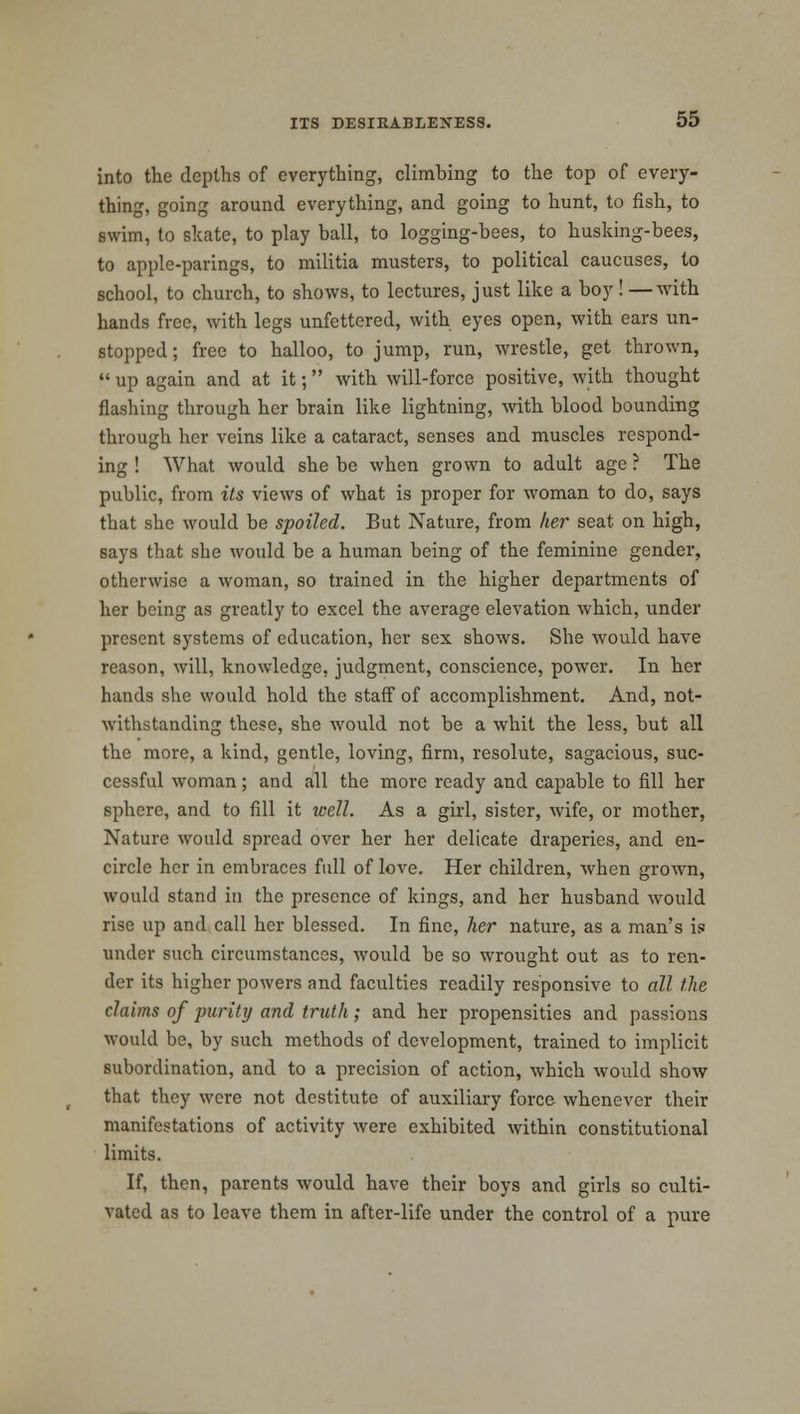 into the depths of everything, climbing to the top of every- thing, going around everything, and going to hunt, to fish, to swim, to skate, to play ball, to logging-bees, to husking-bees, to apple-parings, to militia musters, to political caucuses, to school, to church, to shows, to lectures, just like a boy ! —with hands free, with legs unfettered, with eyes open, with ears un- stopped ; free to halloo, to jump, run, wrestle, get thrown,  up again and at it; with will-force positive, with thought flashing through her brain like lightning, with blood bounding through her veins like a cataract, senses and muscles respond- ing ! What would she be when grown to adult age ? The public, from its views of what is proper for woman to do, says that she would be spoiled. But Nature, from her seat on high, says that she would be a human being of the feminine gender, otherwise a woman, so trained in the higher departments of her being as greatly to excel the average elevation which, under present systems of education, her sex shows. She would have reason, will, knowledge, judgment, conscience, power. In her hands she would hold the staff of accomplishment. And, not- withstanding these, she would not be a whit the less, but all the more, a kind, gentle, loving, firm, resolute, sagacious, suc- cessful woman; and all the more ready and capable to fill her sphere, and to fill it well. As a girl, sister, wife, or mother, Nature would spread over her her delicate draperies, and en- circle her in embraces full of love. Her children, when grown, would stand in the presence of kings, and her husband would rise up and call her blessed. In fine, her nature, as a man's is under such circumstances, would be so wrought out as to ren- der its higher powers and faculties readily responsive to all the claims of purity and truth; and her propensities and passions would be, by such methods of development, trained to implicit subordination, and to a precision of action, which would show that they were not destitute of auxiliary force whenever their manifestations of activity were exhibited within constitutional limits. If, then, parents would have their boys and girls so culti- vated as to leave them in after-life under the control of a pure