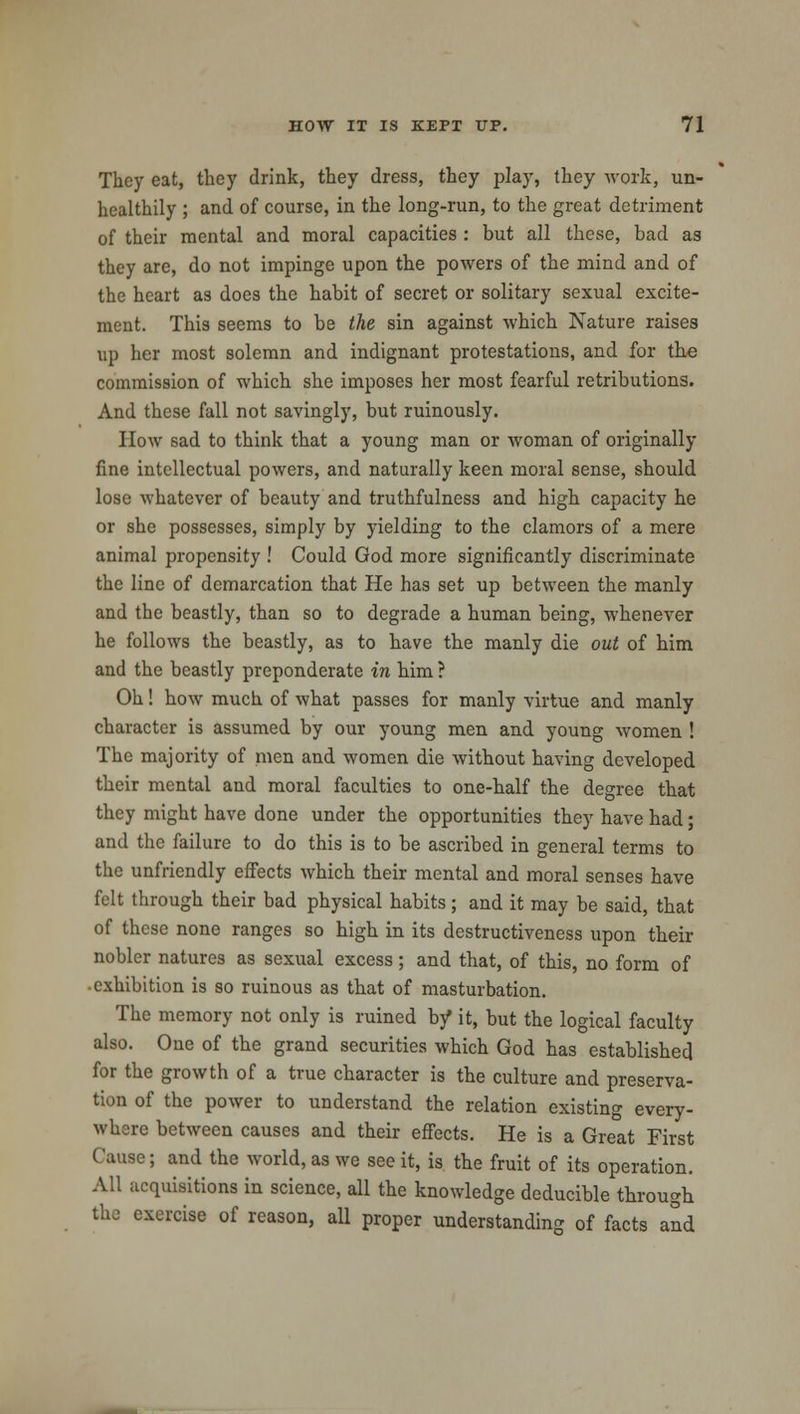 They eat, they drink, they dress, they play, they work, un- healthily ; and of course, in the long-run, to the great detriment of their mental and moral capacities : but all these, bad as they are, do not impinge upon the powers of the mind and of the heart as does the habit of secret or solitary sexual excite- ment. This seems to be the sin against which Nature raises up her most solemn and indignant protestations, and for the commission of which she imposes her most fearful retributions. And these fall not savingly, but ruinously. How sad to think that a young man or woman of originally fine intellectual powers, and naturally keen moral sense, should lose whatever of beauty and truthfulness and high capacity he or she possesses, simply by yielding to the clamors of a mere animal propensity ! Could God more significantly discriminate the line of demarcation that He has set up between the manly and the beastly, than so to degrade a human being, whenever he follows the beastly, as to have the manly die out of him and the beastly preponderate in him ? Oh! how much of what passes for manly virtue and manly character is assumed by our young men and young women ! The majority of men and women die without having developed their mental and moral faculties to one-half the degree that they might have done under the opportunities they have had; and the failure to do this is to be ascribed in general terms to the unfriendly effects which their mental and moral senses have felt through their bad physical habits; and it may be said, that of these none ranges so high in its destructiveness upon their nobler natures as sexual excess ; and that, of this, no form of • exhibition is so ruinous as that of masturbation. The memory not only is ruined by it, but the logical faculty also. One of the grand securities which God has established for the growth of a true character is the culture and preserva- tion of the power to understand the relation existing every- where between causes and their effects. He is a Great First Cause; and the world, as we see it, is the fruit of its operation. All acquisitions in science, all the knowledge deducible through the exercise of reason, all proper understanding of facts and