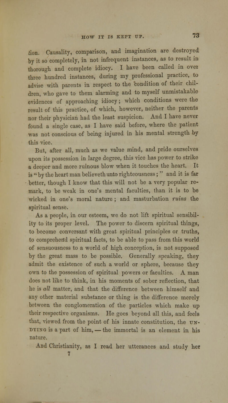 iion. Causality, comparison, and imagination are destroyed by it so completely, in not infrequent instances, as to result in thorough and complete idiocy. I have been called in over three hundred instances, during my professional practice, to advise with parents in respect to the condition of their chil- dren, who gave to them alarming and to myself unmistakable evidences of approaching idiocy; which conditions were the result of this practice, of which, however, neither the parents nor their physician had the least suspicion. And I have never found a single case, as I have said before, where the patient was not conscious of being injured in his mental strength by this vice. But, after all, much as we value mind, and pride ourselves upon its possession in large degree, this vice has power to strike a deeper and more ruinous blow when it touches the heart. It is  by the heart man believethunto righteousness ;  and it is far better, though I know that this will not be a very popular re- mark, to be weak in one's mental faculties, than it is to be wicked in one's moral nature ; and masturbation ruins the spiritual sense. As a people, in our esteem, we do not lift spiritual sensibil- ity to its proper level. The power to discern spiritual things, to become conversant with great spiritual principles or truths, to comprehend spiritual facts, to be able to pass from this world of sensuousness to a world of high conception, is not supposed by the great mass to be possible. Generally speaking, they admit the existence of such a world or sphere, because they own to the possession of spiritual powers or faculties. A man does not like to think, in his moments of sober reflection, that he is all matter, and that the difference between himself and any other material substance or thing is the difference merely between the conglomeration of the particles which make up their respective organisms. He goes beyond all this, and feels that, viewed from the point of his innate constitution, the un- dying is a part of him, — the immortal is an element in his nature. And Christianity, as I read her utterances and study her 7