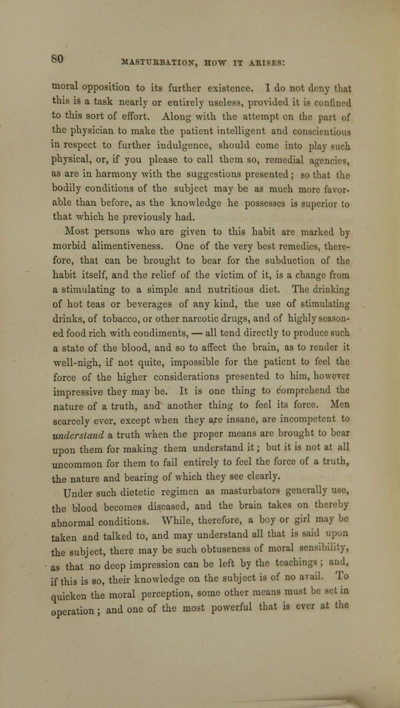 MASTURBATION, HOW IT ARISES: moral opposition to its further existence. I do not deny that this is a task nearly or entirely useless, provided it is confined to this sort of effort. Along with the attempt on the part of the physician to make the patient intelligent and conscientious in respect to further indulgence, should come into play such physical, or, if you please to call them so, remedial agencies, as are in harmony with the suggestions presented ; so that the bodily conditions of the subject may be as much more favor- able than before, as the knowledge he possesses is superior to that which he previously had. Most persons who are given to this habit arc marked by morbid alimentiveness. One of the very best remedies, there- fore, that can be brought to bear for the subduction of the habit itself, and the relief of the victim of it, is a change from a stimulating to a simple and nutritious diet. The drinking of hot teas or beverages of any kind, the use of stimulating drinks, of tobacco, or other narcotic drugs, and of highly season- ed food rich with condiments, — all tend directly to produce such a state of the blood, and so to affect the brain, as to render it well-nigh, if not quite, impossible for the patient to feel the force of the higher considerations presented to him, however impressive they may be. It is one thing to comprehend the nature of a truth, and another thing to feel its force. Men scarcely ever, except when they are insane, are incompetent to understand a truth when the proper means are brought to bear upon them for making them understand it; but it is not at all uncommon for them to fail entirely to feel the force of a truth, the nature and bearing of which they see clearly. Under such dietetic regimen as masturbators generally use, the blood becomes diseased, and the brain takes on thereby abnormal conditions. While, therefore, a boy or girl may be taken and talked to, and may understand all that is said upon the subject, there may be such obtuseness of moral sensibility, as that no deep impression can be left by the teachings ; and, if this is so, their knowledge on the subject is of no avail. To quicken the moral perception, some other means must be set in operation; and one of the most powerful that is ever at the