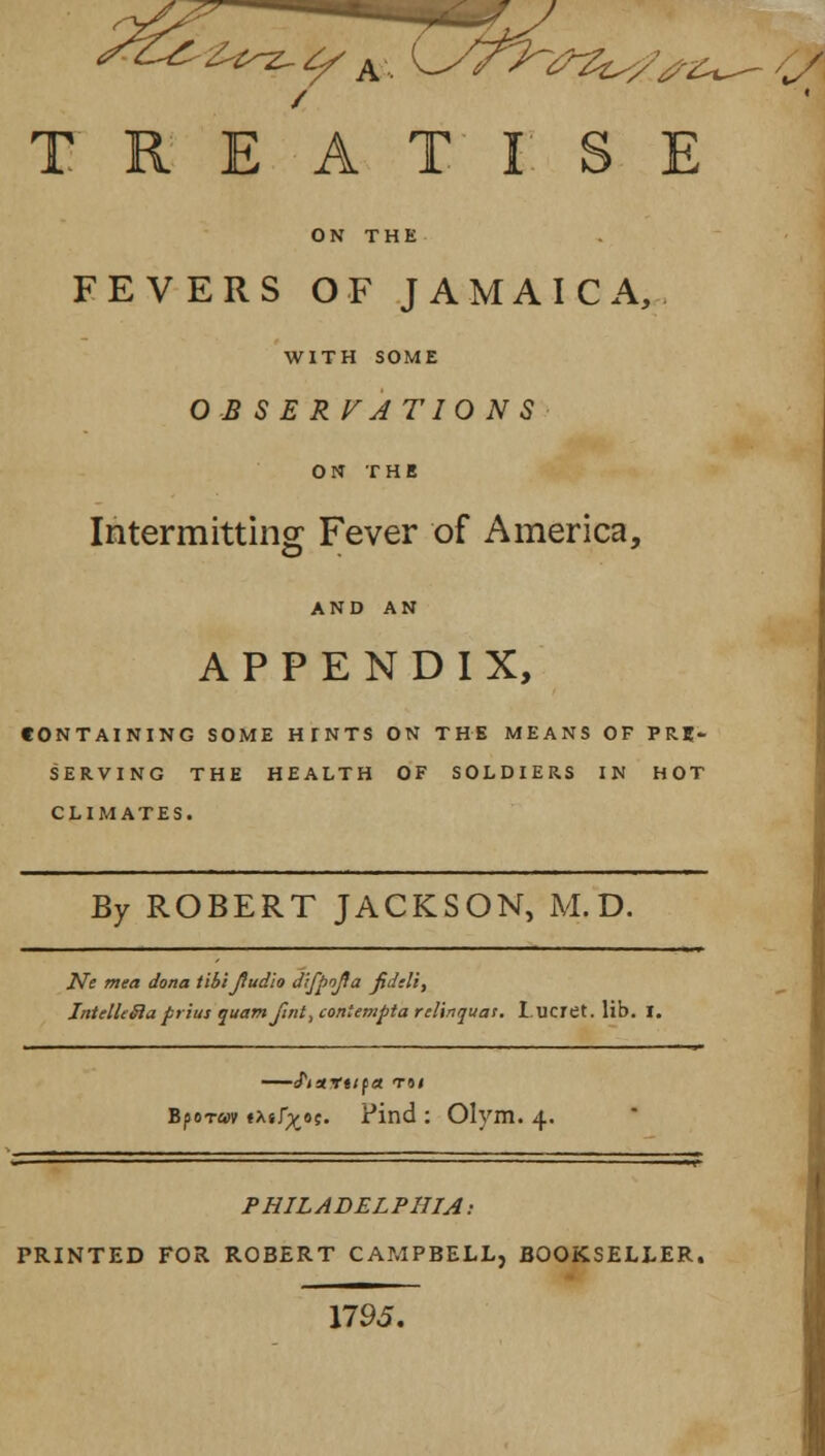 ~<PZzs/sz^- i ' TREATISE FEVERS OF JAMAICA, WITH SOME OBSERVATIONS ON THE Intermitting Fever of America, APPENDIX, CONTAINING SOME HTNTS ON THE MEANS OF PRE- SERVING THE HEALTH OF SOLDIERS IN HOT CLIMATES. By ROBERT JACKSON, M. D. Ne mea dona tihijiudio difpofla jiddi, IntellcBuprius quam fint, coniempta relinquat. I.ucret. lib. I. —iPiartifit to/ Bporav txsf^oc. Find : Olym. 4. PHILADELPHIA: PRINTED FOR ROBERT CAMPBELL, BOOKSELLER. 1795.