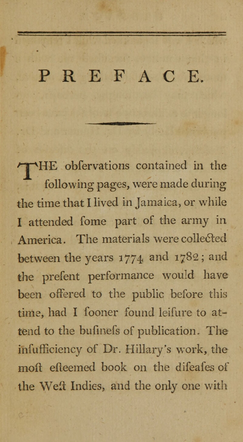 PREFACE. /TVHE obfervations contained in the following pages, were made during the time that I lived in Jamaica, or while I attended fome part of the army in America. The materials were collected between the years 1774 and 1782; and the prefent performance would have been offered to the public before this time, had I fooner found leifure to at- tend to the bufmefs of publication. The infufficiency of Dr. Hillary's work, the molt efteemed book on the difeafes of the Weft Indies, and the only one with