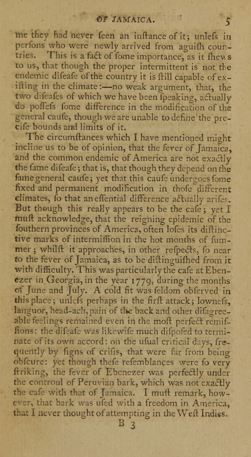 me they had never feen an inftance of it; unlefs in perfons who were newly arrived from aguifh coun- tries. This is a fact of fome importance, as it fhev s to us, that though the proper intermittent is not the endemic difeafe of the country it is frill capable of ex- ifting in the climate:—no weak argument, that, the two difeafes of which we have been fpeaking, actually do poffefs fome difference in the modification of the general caufe, though-we are unable to define the prc- cife bounds and limits of it. The circumftances which I have mentioned might incline us to be of opinion, that the fever of Jamaica, and the common endemic of America are not exactly the fame difeafe; that is, that though they depend on the fame general caufe; yet that this caufe undergoes fome fixed and permanent modification in thofe different climates, fo that aneffential difference actually arife?. But though this really appears to be the cafe; yet I muft acknowledge, that the reigning epidemic of the fouthern provinces of America, often lofes its diftinc- tive marks of intermimon in the hot months of fum- mer; whilft it approaches, in other refpects, fo near to the fever of Jamaica, as to be diftinguifhed from it with difficulty. This was particularly the cafe atEben- ezer in Georgia, in the year 1779, during the months of June and July. A cold fit was feldom obferved in this place; urilefs perhaps in the fir ft attack; lownefs, languor, he'ad-ach,pa?n of the back and other difagree- able feelings remained even in the moft perfect remif- ftons: the difeafe was likevvife much difpofed to termi- nate of its own accord: on the ufual critical days, fre- quently by figns of crifis, that were far from being obfcure: yet though thefe refemblances were fo very ftriking, the fever of Ebenezer was perfectly under the controul of Peruvian bark, which was not exactly the cafe with that of Jamaica. I muft remark, how- ever, that bark was ufed with a freedom in America, that I never thought of attempting in the Weft Indies. B 3