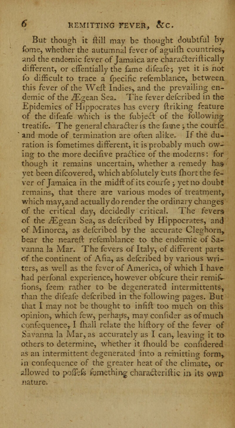 But though it ftill may be thought doubtful by fome, whether the autumnal fever of aguifh countries, and the endemic fever of Jamaica are characleriftically different, or effentially the fame difeafe; yet it is not i'o difficult to trace a fpecific refemblance, betweea this fever of the Weft Indies, and the prevailing en- demic of the iEgean Sea. The fever defcribed in the Epidemics of Hippocrates has every fr.rik.ing feature of the difeafe which is the fubjecr. of the following treatife. The general character is the fame ; the courfe  and mode of termination are often alike. If the du- ration is fometimes different, it is probably much ow- ing to the more decifive practice of the moderns: for though it remains uncertain, whether a remedy has yet been difcovered, which abfolutely cuts fliortthe fe- ver of Jamaica in the midff. of its courfe •, yet no doubt remains, that there are various modes of treatment, which may,and actually do render the ordinary changes of the critical day, decidedly critical. The fevers of the iEgean Sea, as defcribed by Hippocrates, and of Minorca, as defcribed by the accurate Cleghorn, bear the neareft refemblance to the endemic of Sa- vanna la Mar. The fevers of Italy, of different parts of the continent of Aha, as defcribed by various wri- ters, as well as the fever of America, of which I have had perfonal experience, however obfcure their remifU uons, feem rather to be degenerated intermittents, than the difeafe defcribed in the following pages. But that I may not be thought to infift too much on this opinion, which few, perhaps, may confider as of much eonfequence, I fhall relate the hiftory of the fever of Savanna la Mar, as accurately as I can, leaving it to- others to determine, whether it fliould be confidered as an intermittent degenerated into a remitting form, in eonfequence of the greater heat of the climate, or allowed to poffefe fumething cbaraiteriftic in its owb nature.