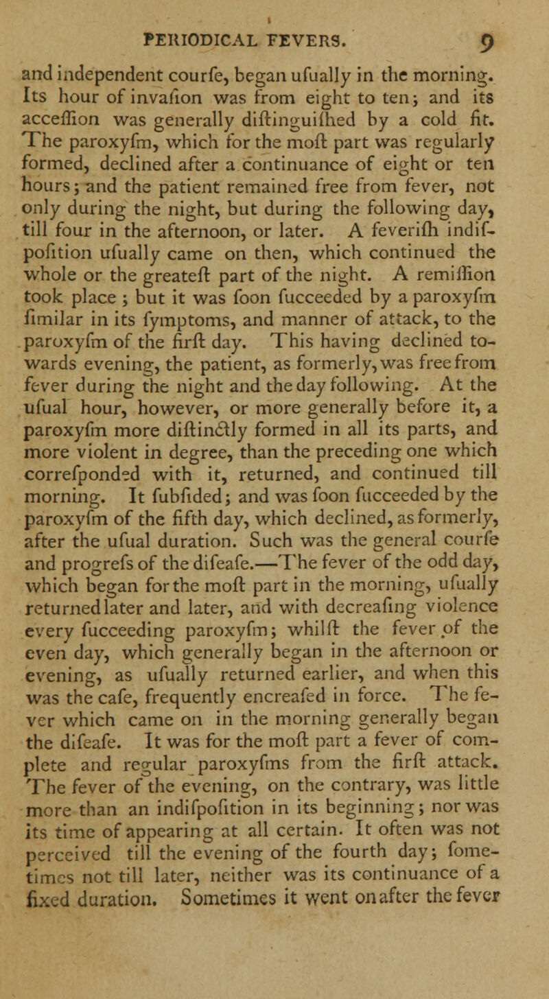 and independent courfe, began ufually in the morning. Its hour of invafion was from eight to ten; and its acceflion was generally diftinguifhed by a cold fit. The paroxyfm, which for the moft part was regularly formed, declined after a continuance of eight or ten hours; and the patient remained free from fever, not only during the night, but during the following day, till four in the afternoon, or later. A feverifh indif- pofition ufually came on then, which continued the whole or the greateft part of the night. A remiflion took place ; but it was foon fucceeded by a paroxyfm fimilar in its fymptoms, and manner of attack, to the paroxyfm of the firft day. This having declined to- wards evening, the patient, as formerly, was free from fever during the night and the day following. At the ufual hour, however, or more generally before it, a paroxyfm more diftinc-tly formed in all its parts, and more violent in degree, than the preceding one which correfponded with it, returned, and continued till morning. It fubfided; and was foon fucceeded by the paroxyfm of the fifth day, which declined, as formerly, after the ufual duration. Such was the general courfe and progrefs of the difeafe.—The fever of the odd day, which began for the moft part in the morning, ufually returned later and later, and with decreafing violence every fucceeding paroxyfm; whilft the fever of the even day, which generally began in the afternoon or evening, as ufually returned earlier, and when this was the cafe, frequently encreafed in force. The fe- ver which came on in the morning generally began the difeafe. It was for the moft part a fever of com- plete and regular paroxyfms from the firft attack. The fever of the evening, on the contrary, was little more than an indifpofition in its beginning; nor was its time of appearing at all certain. It often was not perceived till the evening of the fourth day; fome- times not till later, neither was its continuance of a fixed duration. Sometimes it went onafter the fever