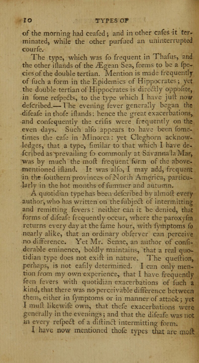 of the morning had ceafed; and in other cafes it ter- minated, while the other purfued an uninterrupted courfe. The type, which was fo frequent in Thafus, and the other i(lands of the iEgean Sea, feems to be a fpe- ciesof the double tertian. Mention is made frequently of fuch a form in the Epidemics of Hippocrates; yet the double tertian of Hippocrates is dire&ly oppofite, in fome refpe&s, to the type which I have jult now defcribed.— The evening fever generally began the difeafe inthofe iflands: hence the great exacerbations, and confequentiy the crifis were frequently on the even days. Such alfo appears to have been fome- times the cafe in Minorca: yet Cleghorn acknow- ledges, that a type, fimilar to that which I have de- fcribed as^prevailing fo commonly at Savanna la Mar, was by much the moft frequent form of the above- mentioned ifland. It was alfo, I may add, frequent in the fouthern provinces of North America, particu- larly in the hot months of fummer and autumn. A quotidian type has been defcribed bv almoft every author, who has written on thefubject of intermitting and remitting fevers : neither can it be denied, that forms of difeaf? frequently occur, where the paroxyfm. returns every day at the fame hour, with fymptoms fo nearly alike, that an ordinary obferver can perceive no difference. Yet Mr. Senac, an author of confi- derable eminence, boldly maintains, that a real quo- tidian type does not exift in nature. The queftion, perhaps, is not eafily determined. I can only men- tion from my own experience,, that I have frequently k^n fevers with quotidian exacerbations of fuch a kind, that there was no perceivable difference between them, either in fymptoms or in manner of attack; yet I mull like wife own, that thefe exacerbations were generally in the evenings; and that the difeafe was not in every refpecl of a diftinct intermitting form. I have now mentioned thofe types that are moft