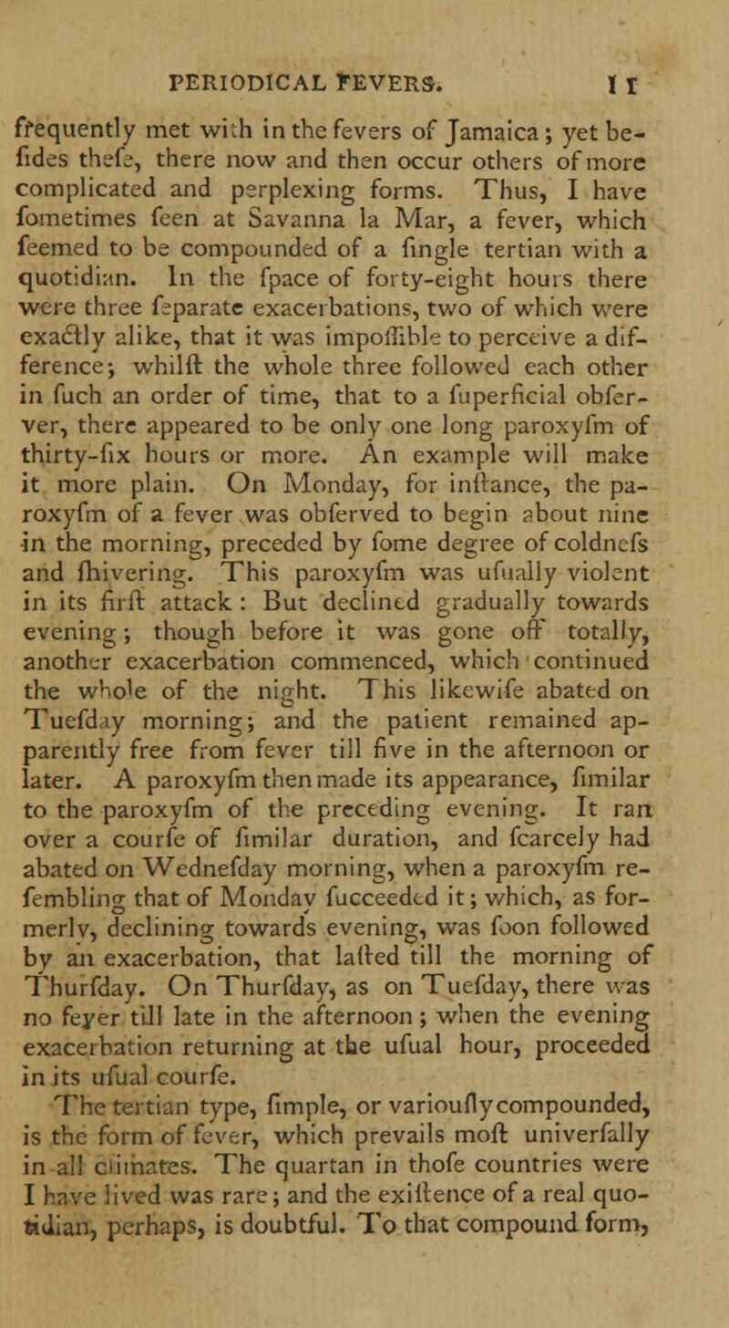 frequently met with in the fevers of Jamaica; yetbe- fides thefe, there now and then occur others of more complicated and perplexing forms. Thus, I have fometimes feen at Savanna la Mar, a fever, which feemed to be compounded of a angle tertian with a quotidian. In the fpace of forty-eight hours there were three feparate exacerbations, two of which were exactly alike, that it was impoifible to perceive a dif- ference; whilft the whole three followed each other in fuch an order of time, that to a fuperncial obfor- ver, there appeared to be only one long paroxyfm of thirty-fix hours or more. An example will make it more plain. On Monday, for inftance, the pa- roxyfm of a fever was obferved to begin about nine in the morning, preceded by fome degree of coldnefs and fhivering. This paroxyfm was ufually violent in its fir ft attack : But declined gradually towards evening; though before it was gone off totally, another exacerbation commenced, which continued the whole of the night. This likewife abated on Tuefday morning; and the patient remained ap- parently free from fever till five in the afternoon or later. A paroxyfm then made its appearance, fimilar to the paroxyfm of the preceding evening. It ran over a courfe of fimilar duration, and fcarcely had abated on Wednefday morning, when a paroxyfm re- fembling that of Monday fucceedtd it; which, as for- merly, declining towards evening, was foon followed by an exacerbation, that lafted till the morning of Thurfday. On Thurfday, as on Tuefday, there was no feyer till late in the afternoon ; when the evening exacerbation returning at the ufual hour, proceeded in its ufual courfe. The tertian type, fimple, or varioufly compounded, is the form of fever, which prevails moft univerfally in all climates. The quartan in thofe countries were I have lived was rare; and the exillence of a real quo- tidian, perhaps, is doubtful. To that compound form,