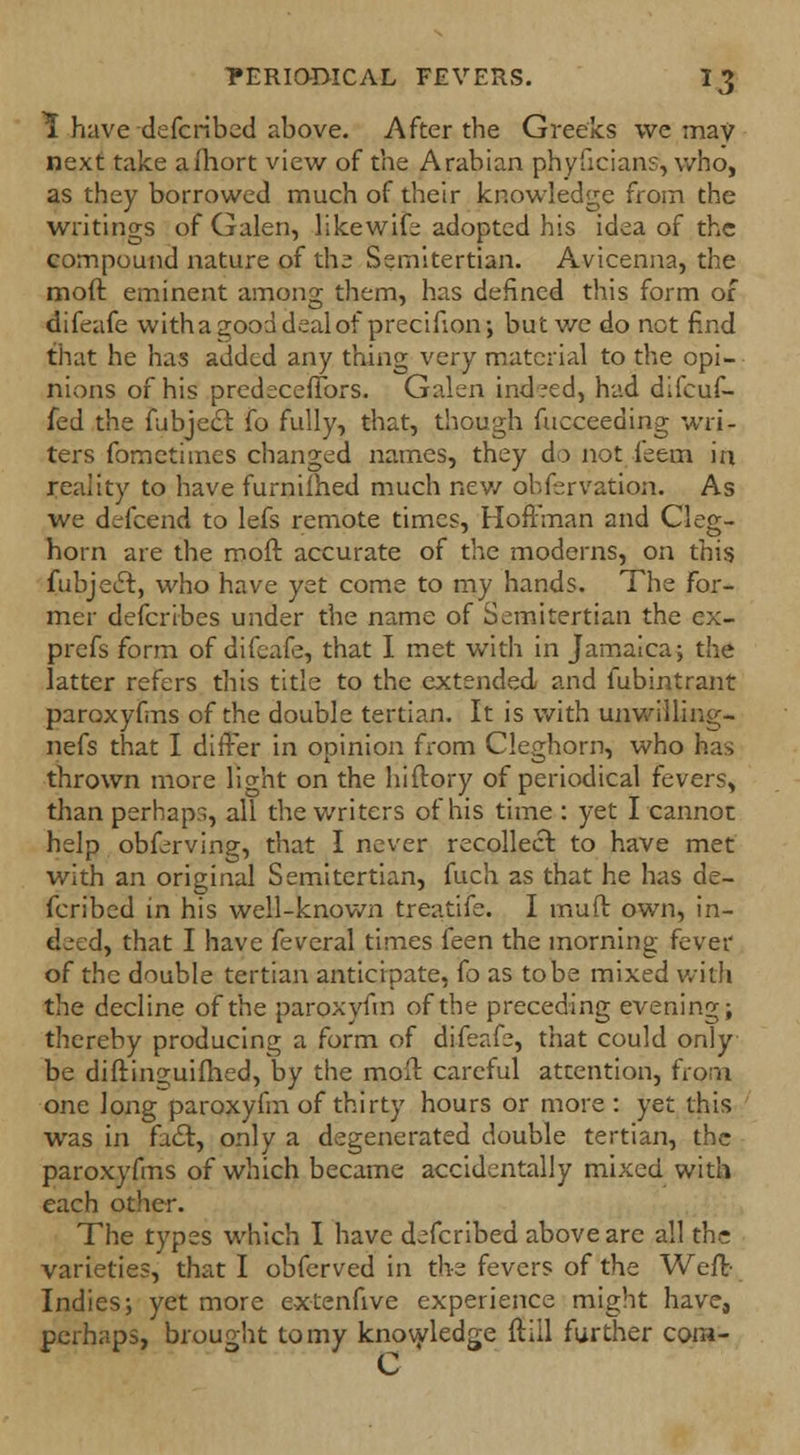 1 have defcribed above. After the Greeks we may next take afhort view of the Arabian phyficians, who, as they borrowed much of their knowledge from the writings of Galen, likewife adopted his idea of the compound nature of the Semitertian. Avicenna, the moft eminent among them, has defined this form of flifeafe witha good deal of precifion; but we do not find that he has added any thing very material to the opi- nions of his predecefTors. Galen indeed, had difcuf- fed the ftibjecl fo fully, that, though fucceeding wri- ters fometimes changed names, they do not feem in reality to have furniihed much new observation. As we defcend to lefs remote times, Hoftman and Cleg- horn are the moft accurate of the moderns, on this fubjecl:, who have yet come to my hands. The For- mer defcribes under the name of Semitertian the ex- prefs form of difcafe, that I met with in Jamaica; the latter refers this title to the extended and fubintrant paroxyfms of the double tertian. It is with unwilling- nefs that I differ in opinion from Cleghorn, who has thrown more light on the hiftory of periodical fevers, than perhaps, all the writers of his time : yet I cannot help obferving, that I never recollect, to have met with an original Semitertian, fuch as that he has de- fcribed in his well-known treatife. I muft own, in- deed^ that I have feveral times feen the morning fever of the double tertian anticipate, Co as tobe mixed with the decline of the paroxyfm of the preceding evening; thereby producing a form of difeafe, that could only be diftinguifhed, by the moft careful attention, from one long paroxyfm of thirty hours or more: yet this was in fa£t, only a degenerated double tertian, the paroxyfms of which became accidentally mixed with each other. The types which I have defcribed above are all the varieties, that I obferved in the fevers of the Weft- Indies; yet more extenfive experience might have, perhaps, brought to my knowledge ftiil further cora- C