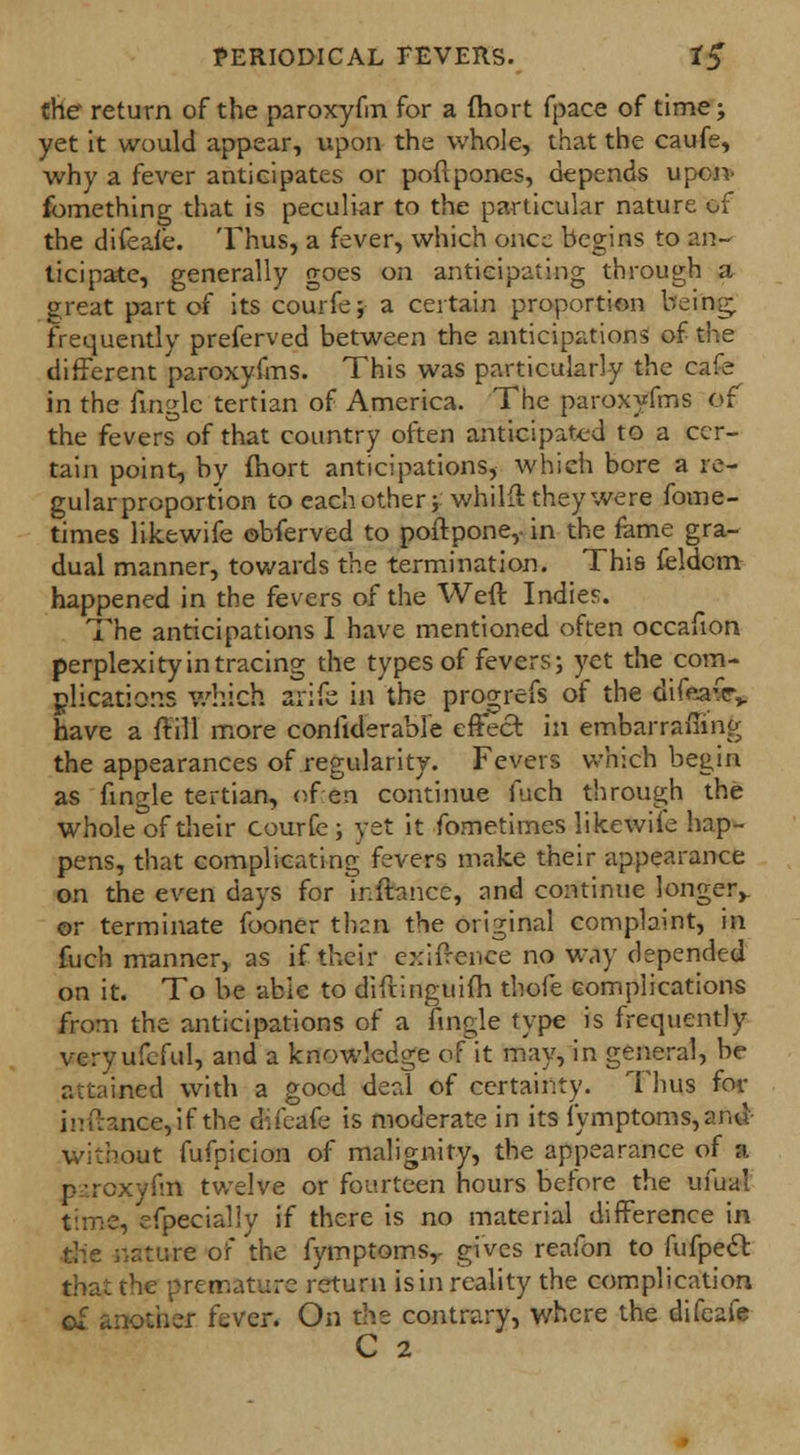 Che return of the paroxyfm for a (hort fpace of time; yet it would appear, upon the whole, that the caufe, why a fever anticipates or poftpones, depends upon- fomething that is peculiar to the particular nature of the difeafe. Thus, a fever, which once begins to an- ticipate, generally goes on anticipating through a great part of its courfe; a certain proportion being, frequently preferred between the anticipations of the different paroxyfms. This was particularly the cafe in the fingle tertian of America. The paroxyfms of the fevers of that country often anticipated to a cer- tain point, by mort anticipations, which bore a re- gular proportion to each other ; whilft they were fome- times likewife obferved to poftpone,- in the fame gra- dual manner, towards the termination. This feldcm happened in the fevers of the Weft Indies. The anticipations I have mentioned often occafion perplexity in tracing the types of fevers; yet the com- plications which arifc in the progrefs of the difeafcv have a ffill more coniiderable effect in embarrafiing the appearances of regularity. Fevers which begin as fingle tertian, of en continue fuch through the whole of their courfe; yet it fometimes likewiie hap- pens, that complicating fevers make their appearance on the even days for ir.ftancc, and continue longer,. or terminate fooner then the original complaint, in fuch manner, as if their exifrence no way depended on it. To be able to diftinguim thofe complications from the anticipations of a fingle type is frequently veryufeful, and a knowledge of it may, in general, be attained with a good deal of certainty. Thus for inftanGCyif the difeafe is moderate in its fymptoms,anu without fufpicion of malignity, the appearance of a paroxyfm twelve or fourteen hours before the ufual time, efpecially if there is no material difference in the nature of the fymptoms,. gives reafon to fufpect that the premature return is in reality the complication of another fever. On the contrary, where the difeafe