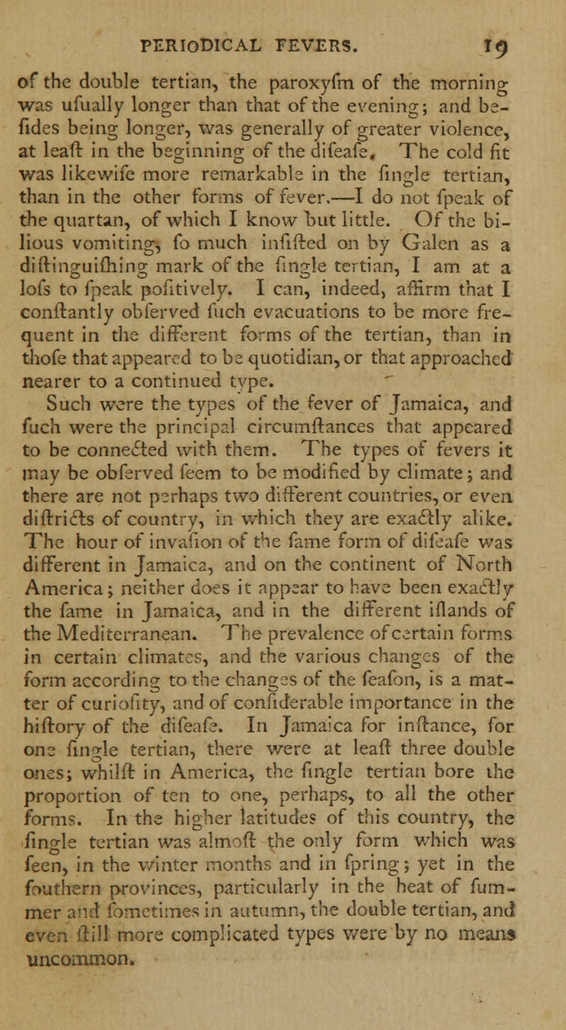 of the double tertian, the paroxyfm of the morning was ufually longer than that of the evening; and be- fides being longer, was generally of greater violence, at leaft in the beginning of the difeafe, The cold fit was likewife more remarkable in the fingle tertian, than in the other forms of fever.—I do not fpeak of the quartan, of which I know but little. Of the bi- lious vomiting, fo much infifted on by Galen as a diftinguiftiing mark of the fingle tertian, I am at a lofs to fpeak pofitively. I can, indeed, affirm that I conftantly obferved fuch evacuations to be more fre- quent in the different forms of the tertian, than in thofe that appeared to be quotidian, or that approached nearer to a continued tvpe. Such were the types of the fever of Jamaica, and fuch were the principal circumflances that appeared to be connected with them. The types of fevers it may be obferved feem to be modified by climate; and there are not perhaps two different countries, or even diftricts of country, in which they are exactly alike. The hour of invafion of the fame form of difeafe was different in Jamaica, and on the continent of North America; neither does it appear to have been exactly the fame in Jamaica, and in the different iflands of the Mediterranean. The prevalence of certain forms in certain climates, and the various changes of the form according to the changes of the feafon, is a mat- ter of curiofity, and of confiderable importance in the hiftory of the difeafe. In Jamaica for inftance, for one fingle tertian, there were at leaft three double ones; whilft in America, the fingle tertian bore the proportion of ten to one, perhaps, to all the other forms. In the higher latitudes of this country, the fingle tertian was almoft the only form which was feen, in the winter months and in fpring; yet in the fouthern provinces, particularly in the heat of fum- mer and fometimes in autumn, the double tertian, and* even ftill more complicated types v/ere by no means uncommon.