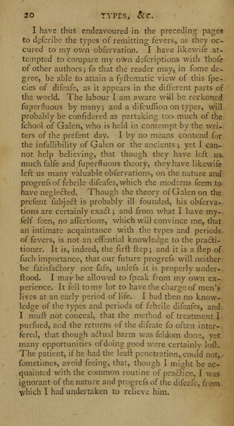 I have thus endeavoured in the preceding pages to defcribe the types of remitting fevers, as they oc- cured to my own obfervation. I have likewiie at- tempted to compare my own deferiptions with thofe of other authors; fo that the reader may, in fome de- gree, be able to attain a fyftematic view of this fpe-. cies of difeafe, as it appears in the different parts of the world. The labour I am aware wiJl be reckoned fuperfluous by many; and a difcuiiion on types, will probably be confidered as partaking too much of the fchool of Galen, who is held in contempt by the wri-. ters of the prefent day. I by no means contend for the infallibility of Galen or the ancients; yet I can-, not help believing, that though they have left us, much falfe and fuperfluous theory, they have likewife left us many valuable obfervations, on the nature and progrefs of febrile difeafes, which the moderns feem to have neglected. Though the theory of Galen on the prefent fubjecr. is probably ill founded, his obferva- tions are certainly exact.; and from what I have my-, felf feen, no aflertions, which will convince me, that an intimate acqaintance with the types and periods of fevers, is not an efiential knowledge to the practi- tioner. It is, indeed, the fir ft ftep; and it is a ftep of fuch importance, that our future progrefs will neither be fatisfactory nor fafe, unlefs it is properly under- flood. I maybe allowed to fpeak from my own ex- perience. It fell to my lot to have the charge of men's lives at an early period of life. I had then no know- ledge of the types and periods of febrile difeafes, and I muft not conceal, that the method of treatment I purfued, and the returns of the difeafe fo often inter- fered, that though actual harm was feldom done, yet many opportunities of doing good were certainly loft. The patient, if he had the leaf! penetration, could not,/ fometimes, avoid feeing, that, though I might be ac- quainted with the common routine of practice, I was ignorant of the nature and progrefs of the difeafe, from which I had undertaken to relieve him.