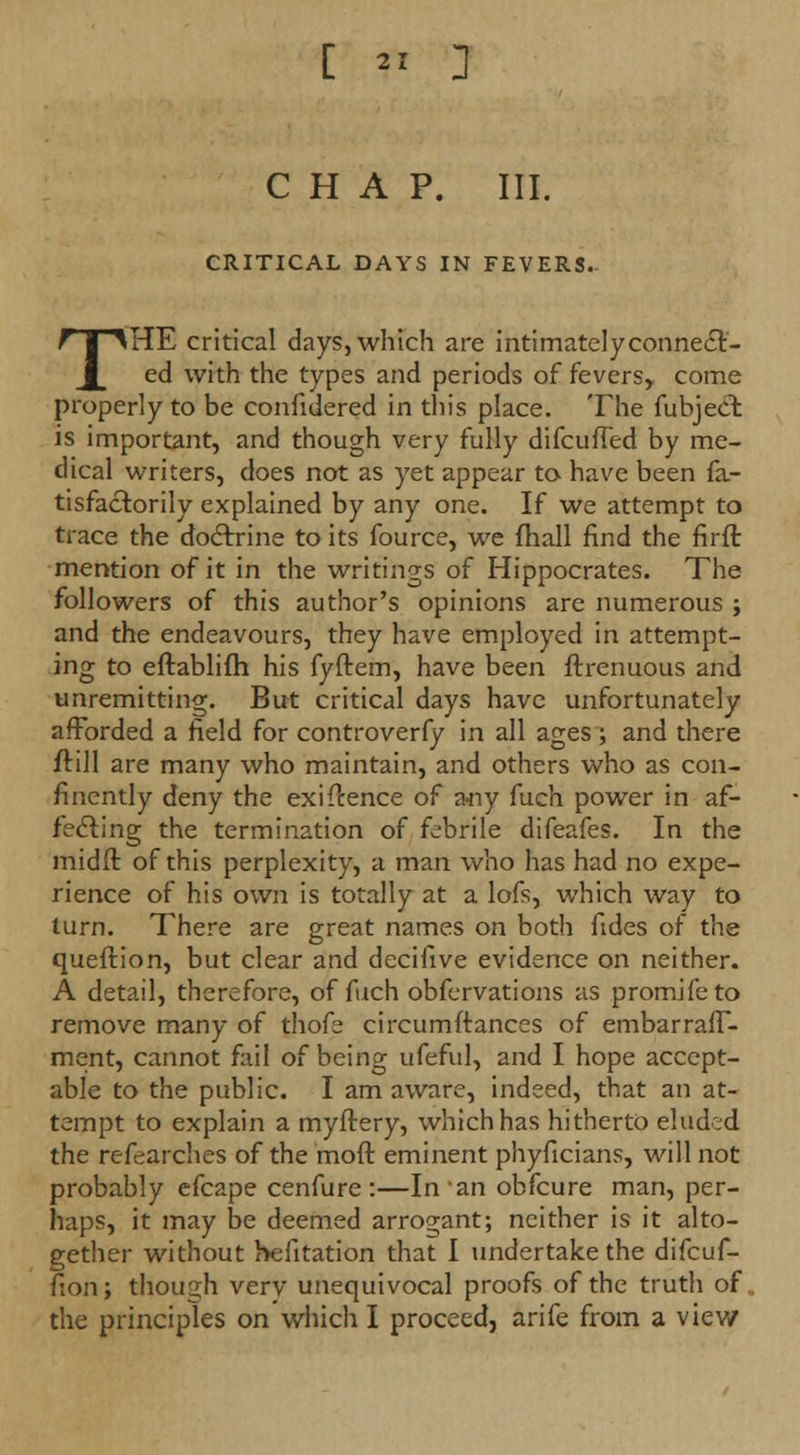 CHAP. III. CRITICAL DAYS IN FEVERS- THE critical days, which are intimately connect- ed with the types and periods of fevers, come properly to be confidered in this place. The fubject is important, and though very fully difcufTed by me- dical writers, does not as yet appear to have been fa- tisfacborily explained by any one. If we attempt to trace the dodfrine to its fource, we fhall find the firff. mention of it in the writings of Hippocrates. The followers of this author's opinions are numerous ; and the endeavours, they have employed in attempt- ing to eftablifh his fyftem, have been ftrenuous and unremitting. But critical days have unfortunately afforded a field for controverfy in all ages ; and there frill are many who maintain, and others who as con- fincntly deny the exigence of a-ny fuch power in af- fecting the termination of febrile difeafes. In the midft of this perplexity, a man who has had no expe- rience of his own is totally at a lofs, which way to turn. There are great names on both fides of the queftion, but clear and decifive evidence on neither. A detail, therefore, of fuch obfervations as promifeto remove many of thofe circumftances of embarrafT- ment, cannot fail of being ufeful, and I hope accept- able to the public. I am aware, indeed, that an at- tempt to explain a myftery, which has hitherto eluded the refearches of the mod eminent phyficians, will not probably efcape cenfure:—In an obfeure man, per- haps, it may be deemed arrogant; neither is it alto- gether without hefitation that I undertake the difcuf- fion; though very unequivocal proofs of the truth of