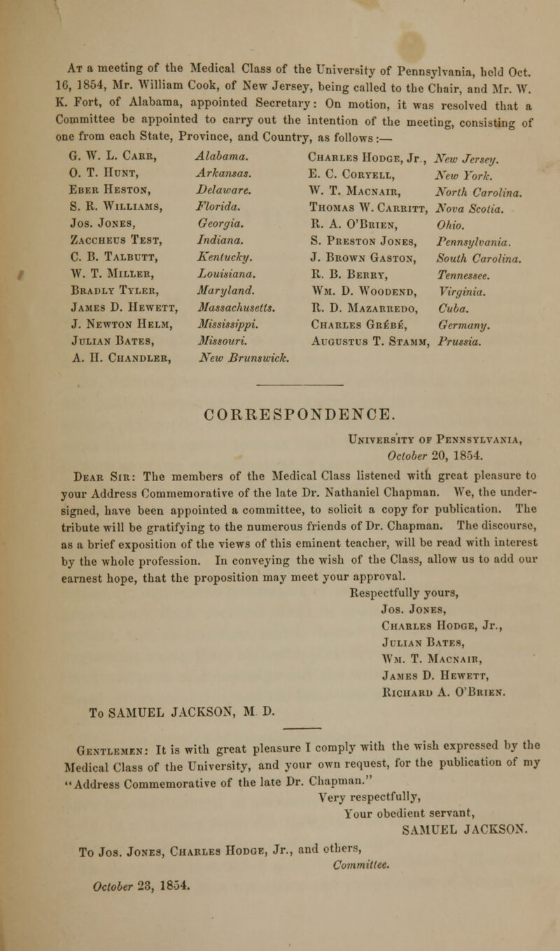 At a meeting of the Medical Class of the University of Pennsylvania, held Oct. 10, 1854, Mr. William Cook, of New Jersey, being called to the Chair, and Mr. W. K. Fort, of Alabama, appointed Secretary: On motion, it was resolved that a Committee be appointed to carry out the intention of the meeting, consisting of one from each State, Province, and Country, as follows:— G. W. L. Cark, 0. T. Hunt, Eber Heston, S. R. Williams, Jos. Jones, Zaccheus Test, C. B. Talbutt, W. T. Miller, Bradly Tyler, James D. IIewett, J. Newton Helm, Julian Bates, A. II. Chandler, Alabama. Arkaiisas. Delaware. Florida. Georgia. Indiana. Kentucky. Louisiana. Maryland. Massachusetts. Mississippi. Missouri. New Brunswick. Charles Hodge, Jr., New Jersey. E. C. Coryell, New York. W. T. Macnair, North Carolina. Thomas W. Carritt, Nova Scotia. R. A. O'Brien, S. Preston Jones, J. Brown Gaston, R. B. Bebry, Wm. D. Woodend, R. D. Mazarredo, Charles Gr£be, Augustus T. Stamm, Ohio. Pennsylvania. South Carolina. Tennessee. Virginia. Cuba. Germany. Prussia. CORRESPONDENCE. University of Pennsylvania, October 20, 1854. Dear Sir: The members of the Medical Class listened with great pleasure to your Address Commemorative of the late Dr. Nathaniel Chapman. AVe, the under- signed, have been appointed a committee, to solicit a copy for publication. The tribute will be gratifying to the numerous friends of Dr. Chapman. The discourse, as a brief exposition of the views of this eminent teacher, will be read with interest by the whole profession. In conveying the wish of the Class, allow us to add our earnest hope, that the proposition may meet your approval. Respectfully yours, Jos. Jones, Charles Hodge, Jr., Julian Bates, Wm. T. Macnair, James D. IIewett, Richard A. O'Brien. To SAMUEL JACKSON, M D. Gentlemen: It is with great pleasure I comply with the wish expressed by the Medical Class of the University, and your own request, for the publication of my Address Commemorative of the late Dr. Chapman. Very respectfully, Your obedient servant, SAMUEL JACKSON. To Jos. Jones, Charles Hodge, Jr., and others, Committee. October 23, 18-34.