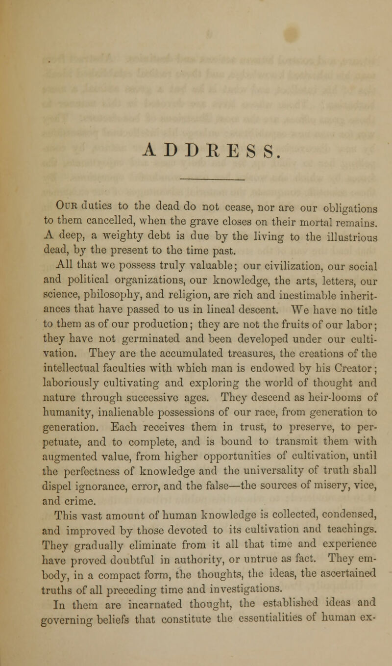 AD DEE S S. Our duties to the dead do not cease, nor are our obligations to them cancelled, when the grave closes on their mortal remains. A deep, a weighty debt is due by the living to the illustrious dead, by the present to the time past. All that we possess truly valuable; our civilization, our social and political organizations, our knowledge, the arts, letters, our science, philosophy, and religion, are rich and inestimable inherit- ances that have passed to us in lineal descent. We have no title to them as of our production; they are not the fruits of our labor; they have not germinated and been developed under our culti- vation. They are the accumulated treasures, the creations of the intellectual faculties with which man is endowed by his Creator; laboriously cultivating and exploring the world of thought and nature through successive ages. They descend as heir-looms of humanity, inalienable possessions of our race, from generation to generation. Each receives them in trust, to preserve, to per- petuate, and to complete, and is bound to transmit them with augmented value, from higher opportunities of cultivation, until the perfectness of knowledge and the universality of truth shall dispel ignorance, error, and the false—the sources of misery, vice, and crime. This vast amount of human knowledge is collected, condensed, and improved by those devoted to its cultivation and teachings. They gradually eliminate from it all that time and experience have proved doubtful in authority, or untrue as fact. They em- body, in a compact form, the thoughts, the ideas, the ascertained truths of all preceding time and investigations. In them are incarnated thought, the established ideas and governing beliefs that constitute the essentialities of human ex-