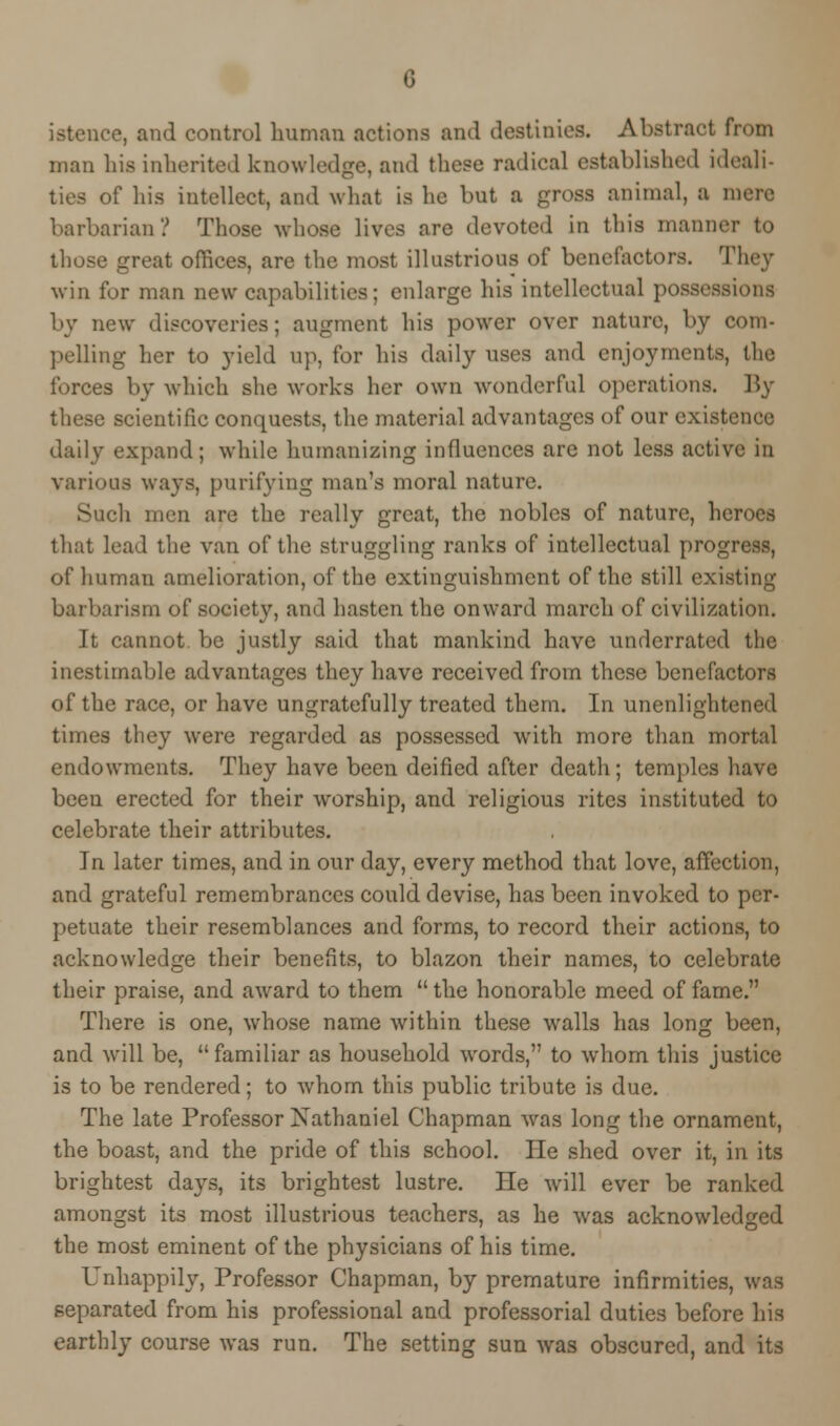 G istence, and control human actions and destinies. Abstract from man his inherited knowledge, and these radical established ideali- ties of his intellect, and what is he but a gross animal, a mere barbarian? Those whose lives are devoted in this manner to those great offices, are the most illustrious of benefactors. They win for man new capabilities; enlarge his intellectual possessions by new discoveries; augment his power over nature, by com- pelling her to yield up, for his daily uses and enjoyments, the forces by which she works her own wonderful operations. By these scientific conquests, the material advantages of our existence daily expand; while humanizing influences are not less active in various ways, purifying man's moral nature. Such men are the really great, the nobles of nature, heroes that lead the van of the struggling ranks of intellectual progress, of human amelioration, of the extinguishment of the still existing barbarism of society, and hasten the onward march of civilization. It cannot be justly said that mankind have underrated the inestimable advantages they have received from these benefactors of the race, or have ungratefully treated them. In unenlightened times they were regarded as possessed with more than mortal endowments. They have been deified after death; temples have been erected for their worship, and religious rites instituted to celebrate their attributes. In later times, and in our day, every method that love, affection, and grateful remembrances could devise, has been invoked to per- petuate their resemblances and forms, to record their actions, to acknowledge their benefits, to blazon their names, to celebrate their praise, and award to them the honorable meed of fame. There is one, whose name within these walls has long been, and will be, familiar as household words, to whom this justice is to be rendered; to wdiom this public tribute is due. The late Professor Nathaniel Chapman was long the ornament, the boast, and the pride of this school. He shed over it, in its brightest days, its brightest lustre. He will ever be ranked amongst its most illustrious teachers, as he was acknowledged the most eminent of the physicians of his time. Unhappily, Professor Chapman, by premature infirmities, was separated from his professional and professorial duties before his earthly course was run. The setting sun was obscured, and its