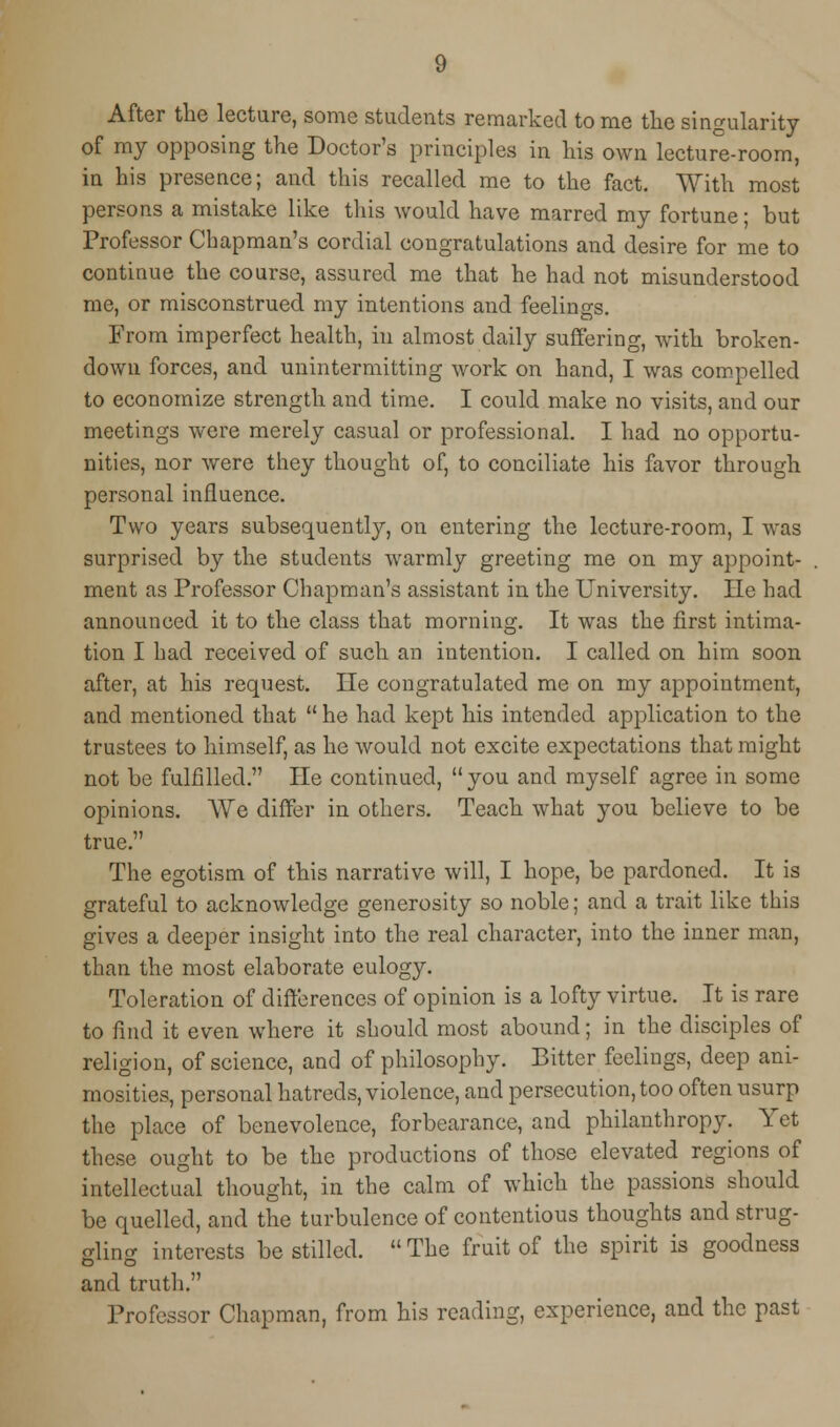 After the lecture, some students remarked to me the singularity of my opposing the Doctor's principles in his own lecture-room, in his presence; and this recalled me to the fact. With most persons a mistake like this would have marred my fortune; but Professor Chapman's cordial congratulations and desire for me to continue the course, assured me that he had not misunderstood me, or misconstrued my intentions and feelings. From imperfect health, in almost daily suffering, with broken- down forces, and unintermitting work on hand, I was compelled to economize strength and time. I could make no visits, and our meetings were merely casual or professional. I had no opportu- nities, nor were they thought of, to conciliate his favor through personal influence. Two years subsequently, on entering the lecture-room, I was surprised by the students warmly greeting me on my appoint- ment as Professor Chapman's assistant in the University. lie had announced it to the class that morning. It was the first intima- tion I had received of such an intention. I called on him soon after, at his request. lie congratulated me on my appointment, and mentioned that  he had kept his intended application to the trustees to himself, as he would not excite expectations that might not be fulfilled. He continued, you and myself agree in some opinions. We differ in others. Teach what you believe to be true. The egotism of this narrative will, I hope, be pardoned. It is grateful to acknowledge generosity so noble; and a trait like this gives a deeper insight into the real character, into the inner man, than the most elaborate eulogy. Toleration of differences of opinion is a lofty virtue. It is rare to find it even where it should most abound; in the disciples of religion, of science, and of philosophy. Bitter feelings, deep ani- mosities, personal hatreds, violence, and persecution, too often usurp the place of benevolence, forbearance, and philanthropy. Yet these ought to be the productions of those elevated regions of intellectual thought, in the calm of which the passions should be quelled, and the turbulence of contentious thoughts and strug- 2lin<r interests be stilled. The fruit of the spirit is goodness and truth. Professor Chapman, from his reading, experience, and the past