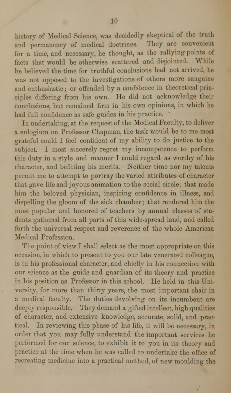 history of Medical Science, was decidedly .skeptical of the truth and permanency of medical doctrines. They are convenient for a time, and necessary, he thought, as the rallying-pointa of facta that would be otherwise scattered and disjointed. While he believed the time for truthful conclusions had not arrived, he was not opposed to the investigations of others more sanguine and enthusiastic; or offended by a confidence in theoretical prin- ciples differing from his own. lie did not acknowledge their conclusions, but remained firm in his own opinions, in which he had full confidence as safe guides in his practice. In undertaking, at the request of the Medical Faculty, to deliver a eulogium on Professor Chapman, the tusk would be to me most grateful could I feel confident of my ability to do justice to the subject. I most sincerely regret my incompetence to perform this duty in a style and manner I could regard as worthy of his character, and befitting his merits. Neither time nor my talents permit me to attempt to portray the varied attributes of character that gave life and joyous animation to the social circle; that made him the beloved physician, inspiring confidence in illness, and dispelling the gloom of the sick chamber; that rendered him the most popular and honored of teachers by annual classes of stu- dents gathered from all parts of this wide-spread land, and culled forth the universal respect and reverence of the whole American Medical Profession. The point of view I shall select as the most appropriate on this occasion, in which to present to you our late venerated colleague, is in his professional character, and chiefly in his connection with our science as the guide and guardian of its theory and practice in his position as Professor in this school. He held in this Uni- versity, for more than thirty years, the most important chair in a medical faculty. The duties devolving on its incumbent are deepl}r responsible. They demand a gifted intellect, high qualities of character, and extensive knowledge, accurate, solid, and prac- tical. In reviewing this phase of his life, it will be necessary, in order that you may fully understand the important services he performed for our science, to exhibit it to you in its theory and practice at the time when he was called to undertake the office of recreating medicine into a practical method, of new moulding the
