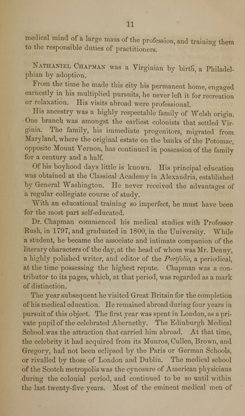 medical mind of a large mass of the profession, and training them to the responsible duties of practitioners. Nathaniel Chapman was a Virginian by birth', a Philadel- phian by adoption. From the time he made this city his permanent home, engaged earnestly in his multiplied pursuits, he never left it for recreation or relaxation. His visits abroad were professional. His ancestry was a highly respectable family of Welsh origin. One branch was amongst the earliest colonists that settled Vir- ginia. The family, his immediate progenitors, migrated from Maryland, where the original estate on the banks of the Potomac, opposite Mount Vernon, has continued in possession of the family for a century and a half. Of his boyhood days little is known. His principal education was obtained at the Classical Academy in Alexandria, established by General Washington. He never received the advantages of a regular collegiate course of study. With an educational training so imperfect, he must have been for the most part self-educated. Dr. Chapman commenced his medical studies with Professor Push, in 1797, and graduated in 1800, in the University. While a student, he became the associate and intimate companion of the literary characters of the day, at the head of whom was Mr. Denn v, a highly polished writer, and editor of the Portfolio, a periodical, at the time possessing the highest repute. Chapman was a con- tributor to its pages, which, at that period, was regarded as a mark of distinction. The year subsequent he visited Great Britain for the completion of his medical education. He remained abroad during four years in pursuit of this object. The first year was spent in London, as a pri- vate pupil of the celebrated Abernethy. The Edinburgh Medical School.was the attraction that carried him abroad. At that time, the celebrity it had acquired from its Muuros, Cullen, Brown, and Gregory, had not been eclipsed by the Paris or German Schools, or rivalled by those of London and Dublin. The medical school of the Scotch metropolis was the cynosure of American physicians during the colonial period, and continued to be so until within the last twenty-five years. Most of the eminent medical men of