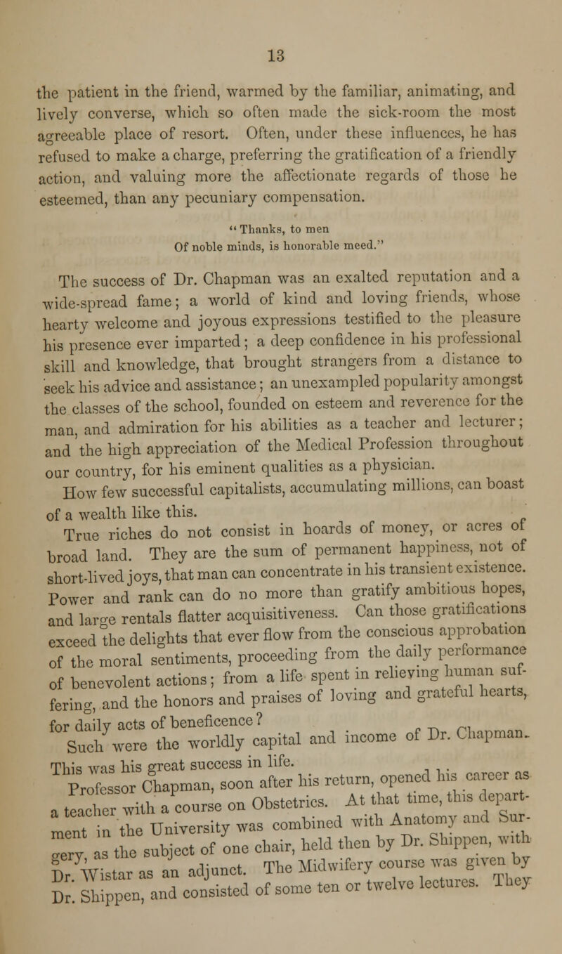 the patient in the friend, warmed by the familiar, animating, and. lively converse, which so often made the sick-room the most agreeable place of resort. Often, under these influences, he has refused to make a charge, preferring the gratification of a friendly action, and valuing more the affectionate regards of those he esteemed, than any pecuniary compensation. Thanks, to men Of noble minds, is honorable meed. The success of Dr. Chapman was an exalted reputation and a wide-spread fame; a world of kind and loving friends, whose hearty welcome and joyous expressions testified to the pleasure his presence ever imparted; a deep confidence in his professional skill and knowledge, that brought strangers from a distance to seek his advice and assistance; an unexampled popularity amongst the classes of the school, founded on esteem and reverence for the man, and admiration for his abilities as a teacher and lecturer; and'the high appreciation of the Medical Profession throughout our country, for his eminent qualities as a physician. How few successful capitalists, accumulating millions, can boast of a wealth like this. True riches do not consist in hoards of money, or acres ot broad land. They are the sum of permanent happiness, not of short-lived joys, that man can concentrate in his transient existence. Power and rank can do no more than gratify ambitious hopes, and lai-e rentals flatter acquisitiveness. Can those gratifications exceed °the delights that ever flow from the conscious approbation of the moral sentiments, proceeding from the daily performance of benevolent actions; from a life spent in relieving human su- fering, and the honors and praises of loving and grateful hearts, for daily acts of beneficence ? Such were the worldly capital and income of Dr. Chapman. This was his great success in life. Professor Chapman, soon after his return opened Ins career as a teacher wiU. a course on Obstetrics. At that tune, tlus depart- men. inthe University was combined with Anatomy and Sur- ™ry as the subject of one chair, held then by Dr. Sh.ppcn, w th KL as an adjunct. The Midwifery course - g.ven by Dr Shippen, and consisted of some ten or twelve lectures. They