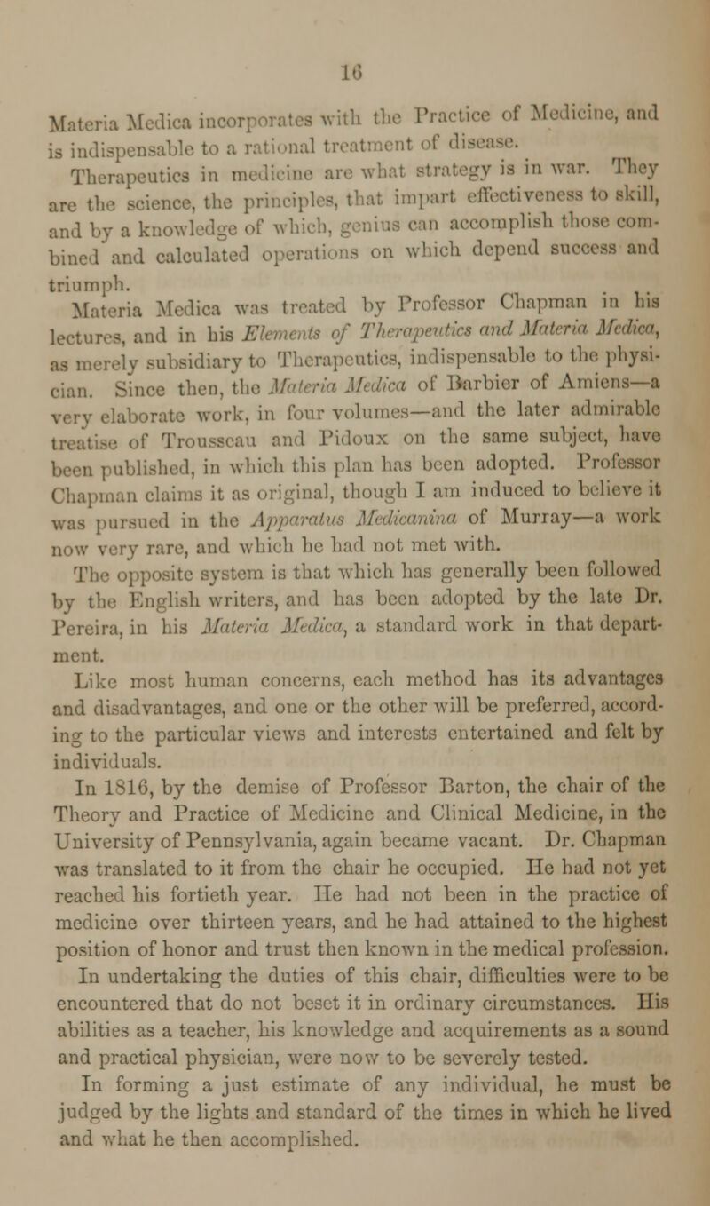 Materia Medic* moor] ' ' r Medicine, and Therapeutics in nn trategy ia in war. They are the science, the principles, that impart effectiveness to skill, and by a knov, f which, c in accomplish those com- bined and calculated operations on which depend success and triumph. Materia Medica was treated by Professor Chapman in his lectures, and in his El ■ s' and Materia Medico, . subsidiary to Therapeutics, indispensable to the physi- cian. Since then, the Ma »f Uarbier of Amiens—a .rate work, in Tour volumes—and the later admirable !' Trousseau and Pidoux on the same subject, havo iehed, in which this plan has been adopted. Professor Chapman claims it as original, though I am induced to believe it pursued in the Apparatus Met of Murray—a work now very rare, and which he had not met with. Tli is that which has generally been followed by the English writers, and has been adopted by the late Dr. Pereira, in his Materia Medica, & standard work in that depart- ment. Like most human concerns, each method has its advantages and disadvantages, and one or the other will be preferred, accord- ing to the particular views and interests entertained and felt by individuals. In 1816, by the demise of Professor Barton, the chair of the Theory and Practice of Medicine and Clinical Medicine, in the University of Pennsylvania, again became vacant. Dr. Chapman was translated to it from the chair he occupied. He had not yet reached his fortieth year. He had not been in the practice of medicine over thirteen years, and he had attained to the highest position of honor and trust then known in the medical profession. In undertaking the duties of this chair, difficulties were to be encountered that do not beset it in ordinary circumstances. His abilities as a teacher, his knowledge and acquirements as a sound and practical physician, were now to be severely tested. In forming a just estimate of any individual, he must be judged by the lights and standard of the times in which he lived and what he then accomplished.