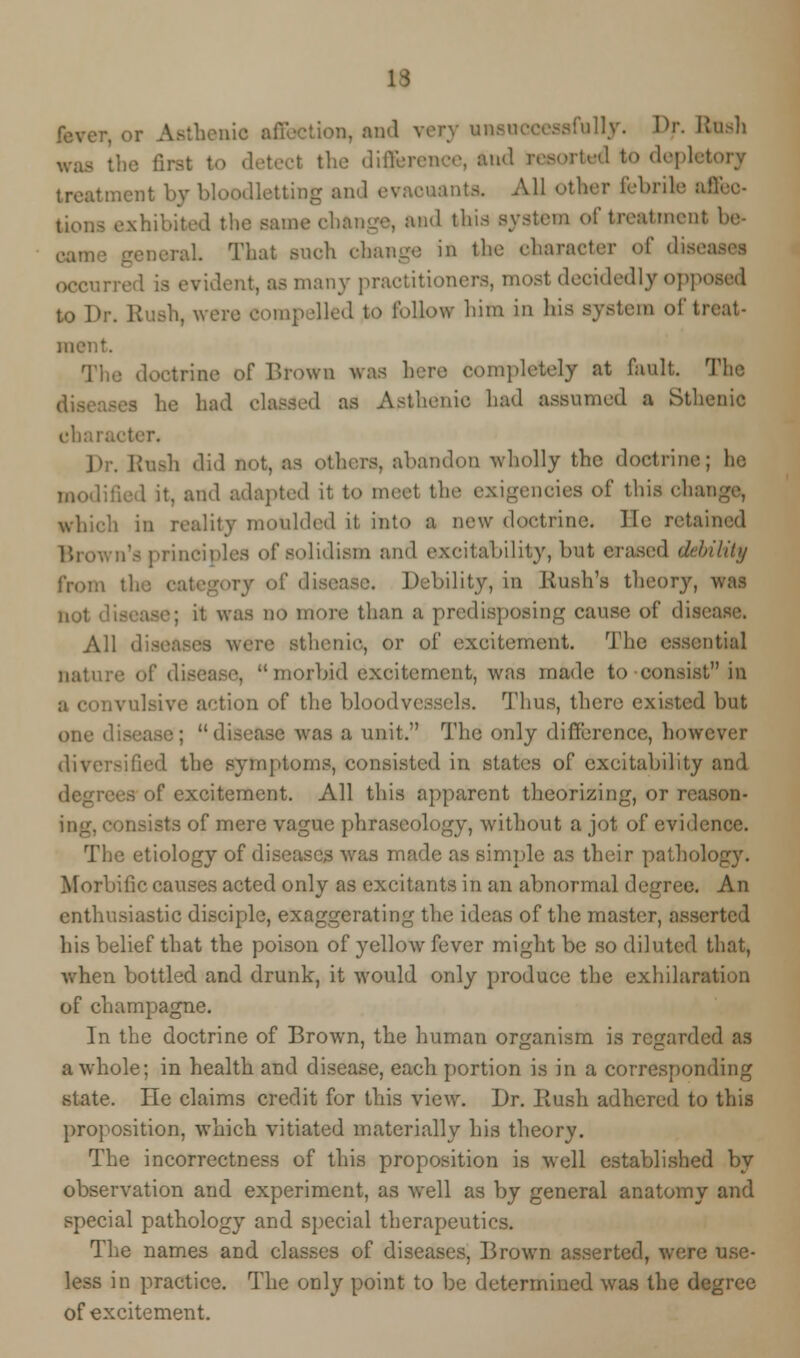 H benio affection, and very unsuccessfully. Dr. Rush to detect the difference, and resorted to depk I treatment by bloodletting and evaeuants. All other febrile 1 the same change, and this system of treatment be- . That snob change in the character of disei occurred is evident, as many practitioners, most decidedly Opposed to Dr. Rush, were Compelled to follow him in his system of treat- The doctrine of Brown was here Completely at fault. The he had classed as Asthenic had assumed a Sthenic dial; Rash did net, as others, abandon wholly the doctrine; lie it, and adapted it to meet the exigencies of this chai [ity moulded it into a new doctrine. lie retained n'a principles of solidism and excitability, but erased debility from Debility, in Bush's theory, was • was no more than a predisposing cause of dis< All dis< thenic, or of excitement. The essential . morbid excitement, was made to consist in ivulsive action of the bloodvessels. Thus, there existed but one ■ disease was a unit. The only difference, however diversified the symptoms, consisted in states of excitability and if excitement. All this apparent theorizing, or rcason- sts of mere vague phraseology, without a jot of evidence. The etiology of diseases was made as simple as their pathoL Morbific causes acted only as excitants in an abnormal degree. An enthusiastic disciple, exaggerating the ideas of the master, asserted his belief that the poison of yellow fever might be so diluted that, when bottled, and drunk, it would only produce the exhilaration of champagne. In the doctrine of Brown, the human organism is regarded as a whole; in health and disease, each portion is in a corresponding state. He claims credit for this view. Dr. Rush adhered to this proposition, which vitiated materially his theory. The incorrectness of this proposition is well established by observation and experiment, as well as by general anatomy and special pathology and special therapeutics. The names and classes of diseases, Brown asserted, were use- less in practice. The only point to be determined was the degree of excitement.