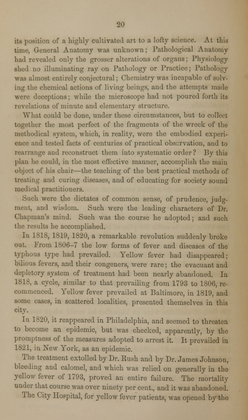its position of a highly cultivate! art to a lofty science. At this time. General Anatomy waa unknown; Pathological Anati had revealed only the grosser alterations of organs; Physiology shed no illuminating ray on Pathology or Practice; Pathol was almost entirely conjectural: Chemistry was incapable of solv- ing the chemical actions of living beings, and the attempts made were deceptions; while the microscope had not poured forth its revelations of minute and elementary structure. What could be done, under these circumstances, but to collect her the most perfect of the fragments of the wreck of the methodical system, which, in reality, were the embodied experi- 1 facts of centuries of practical observation, and to rearrange and reconstruct them into systematic order? By this plan he could, in the most effective maimer, accomplish the main his chair—the teaching o^ the best practical methods of treating and curing diseases, and of educating for society sound medical practitioni Such were the dictates of common sense, of prudence, judg- ment, and wisdom. Such were the leading characters of Dr. Chapman's mind. Such was the course he adopted; and such the results he accomplished. In 1818, 1819, 1820, a remarkable revolution suddenly broke out. From 1806-7 the low forms of fever and diseases of the typhous type had prevailed. Yellow fever had disappeared; bilious fevers, and their congeners, were rare; the evacuant and tory system of treatment had been nearly abandoned. In 1818, a cycle, similar to that prevailing from 1793 to 1806, re- commenced. Yellow fever prevailed at Baltimore, in 1819, and some cases, in scattered localities, presented themselves in this city. In 1820, it reappeared in Philadelphia, and seemed to threaten to become an epidemic, but was checked, apparently, by the promptness of the measures adopted to arrest it. It prevailed in 1821, in New York, as an epidemic. The treatment extolled by Dr. Rush and by Dr. James Johnson, bleeding and calomel, and which was relied on generally in the yellow fever of 1793, proved an entire failure. The mortality under that course was over ninety per cent., and it was abandoned. The City Hospital, for yellow fever patients, was opened by the