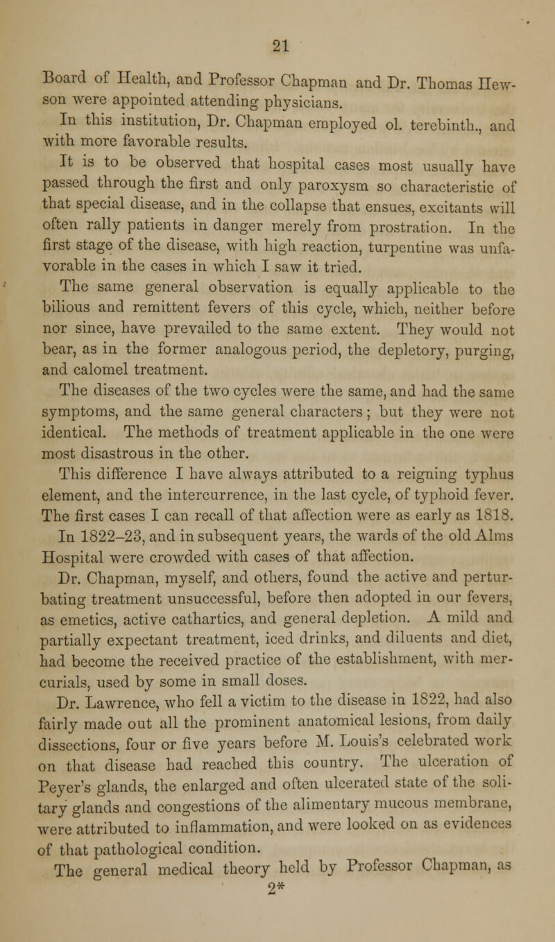 Board of Health, and Professor Chapman and Dr. Thomas new- son were appointed attending physicians. In this institution, Dr. Chapman employed ol. terebinth., and with more favorable results. It is to be observed that hospital cases most usually have passed through the first and only paroxysm so characteristic of that special disease, and in the collapse that ensues, excitants will often rally patients in danger merely from prostration. In the first stage of the disease, with high reaction, turpentine was unfa- vorable in the cases in which I saw it tried. The same general observation is equally applicable to the bilious and remittent fevers of this cycle, which, neither before nor since, have prevailed to the same extent. They would not bear, as in the former analogous period, the depletory, purging, and calomel treatment. The diseases of the two cycles were the same, and had the same symptoms, and the same general characters; but they were not identical. The methods of treatment applicable in the one were most disastrous in the other. This difference I have always attributed to a reigning typhus element, and the intercurrence, in the last cycle, of typhoid fever. The first cases I can recall of that affection were as early as 1818. In 1822-23, and in subsequent years, the wards of the old Alms Hospital were crowded with cases of that affection. Dr. Chapman, myself, and others, found the active and pertur- bating treatment unsuccessful, before then adopted in our fevers, as emetics, active cathartics, and general depletion. A mild and partially expectant treatment, iced drinks, and diluents and diet, had become the received practice of the establishment, with mer- curials, used by some in small doses. Dr. Lawrence, who fell a victim to the disease in 1822, had also fairly made out all the prominent anatomical lesions, from daily dissections, four or five years before M. Louis's celebrated work on that disease had reached this country. The ulceration of Peyer's glands, the enlarged and often ulcerated state of the soli- tary glands and congestions of the alimentary mucous membrane, were attributed to inflammation, and were looked on as evidences of that pathological condition. The general medical theory held by Professor Chapman, as 2*