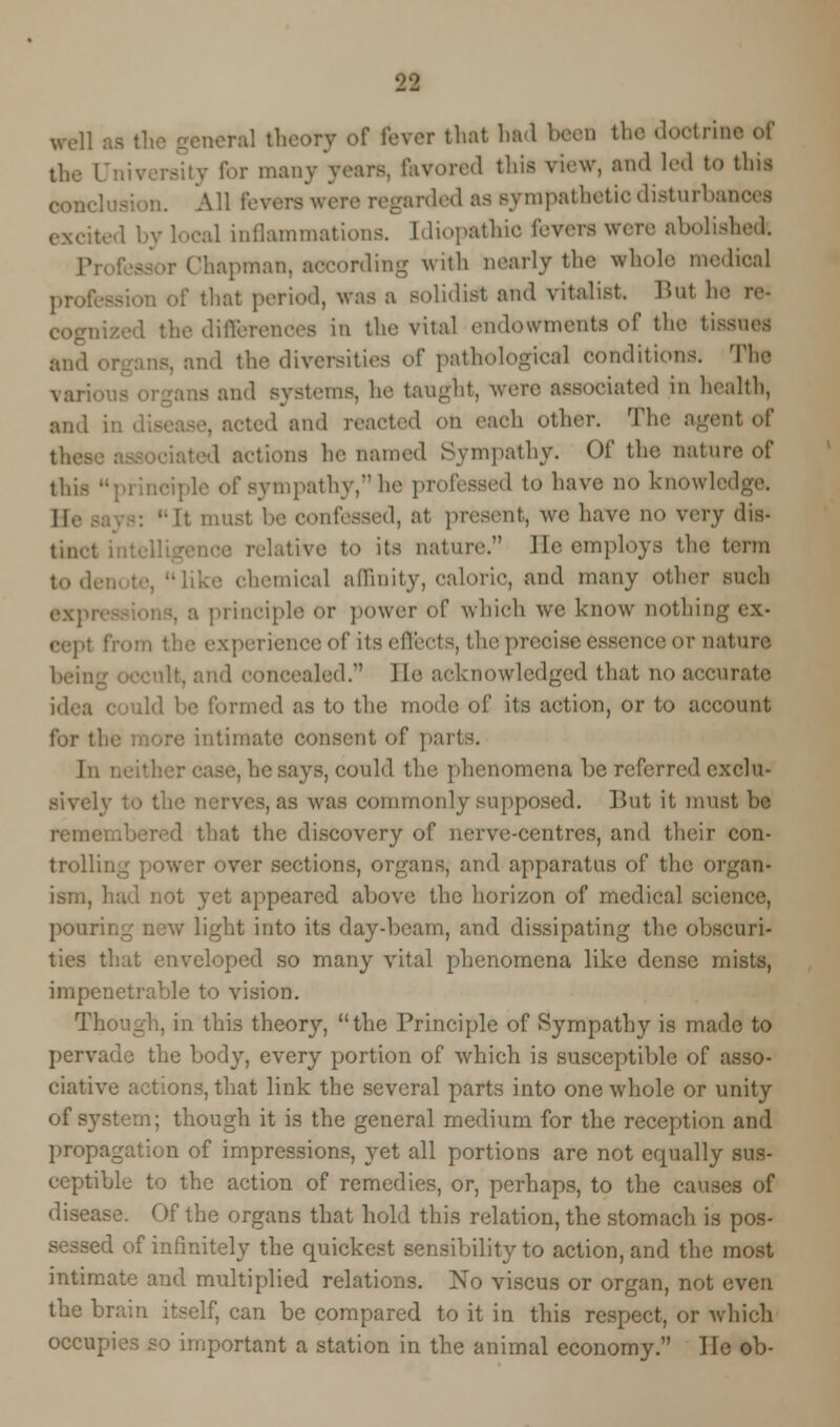 well aa the general theory of fever that bad been the doctrine of the University for many years, l*avoiv<l this view, and led to this All t'.-wrs were regarded as sympathetic disturbai ial inflammations. Idiopathic fevers were abolishedr. hapman, according with nearly the whole medical that period, was a solidist and vitalist. But he the differences in the vital endowments of the tissues and , ,d the diversities o[' pathological conditions. The IS and systems, he taught, were associated in health, and sted and reacted on each other. The agent of 1 actions he named Sympathy. Of the nature of sympathy, he professed to have no knowledge. 1(. : -It musl I-' confessed, at present, we have no xevy dis- tive to its nature;' lie employs the term chemical affinity, calorie, and many other such principle or power of which we know nothing ex- experience of its effects, the precise essence or nature led. Be acknowledged that no accurate idea formed as to the mode of its action, or to account for tl. ntimate consent of parts. In be says, could the phenomena be referred exclu- des, as was commonly supposed. But it must be ihat the discovery of nerve-centres, and their con- trolling power over sections, organs, and apparatus of the organ- ism, had not yet appeared above the horizon of medical science, pour: light into its day-beam, and dissipating the obscuri- ties that enveloped so many vital phenomena like dense mists, impenetrable to vision. Though, in this theory, the Principle of ^ympatb}'- is made to pervade the body, every portion of which is susceptible of asso- ciative actions, that link the several parts into one whole or unity of system; though it is the general medium for the reception and propagation of impressions, yet all portions are not equally sus- ceptible to the action of remedies, or, perhaps, to the causes of disease. Of the organs that hold this relation, the stomach is pos- sessed of infinitely the quickest sensibility to action, and the most intimate and multiplied relations. No viscus or organ, not even the brain itself, can be compared to it in this respect, or which occupies so important a station in the animal economy. lie ob-
