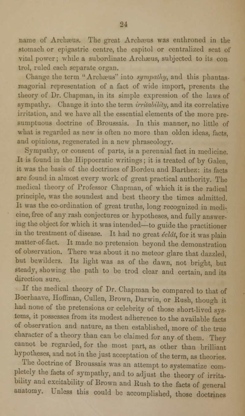 name of Archeeus. The LrcbsBUS was enthroned in the iucli or epigastric centre, the capitol or centralized & vital power; while a subordinate Archseus, subjected to its trol, ruled each separate organ. Change the term Archseus into sympathy, and this phanl magorial representation of a fact of wide import, presents the theory of Dr. Chapman, in its simple expression of the laws of sympathy. Change it into the term irritability, and its correlative irritation, and we have all the essential elements of the more pre- sumptuous doctrine of Broussais. In this manner, no little of what is I OS new is often no more than olden ideas, facts, and opinion rated in a new phraseology. or consent of parts, is a perennial fact in medicine. It is found in the llippocratic writings; it is treated of by G it was tl. . the doctrines of Bordeu and Barthez: its facts are found in almost every work of great practical authority. The medical theory of Professor Chapman, of which it is the radical principle, was the soundest and best theory the times admitted. It was the co-ordination of great truths, long recognized in medi- cine, free of any rash conjectures or hypotheses, and fully answer- ing the object for which it was intended—to guide the practitioner in the treatment of disease. It had no great eclat, for it was plain matter-of-fact. It made no pretension beyond the demonstration of observation. There was about it no meteor glare that dazzled, but bewilders. Its light was as of the dawn, not bright, but steady, showing the path to be trod clear and certain°and its direction sure. If the medical theory of Dr. Chapman be compared to that of Boerhaave, Iloffinan, Cullen, Brown, Darwin, or Hush, though it had none of the pretensions or celebrity of those short-livecTsys- tems, it possesses from its modest adherence to the available facts of observation and nature, as then established, more of the true character of a theory than can be claimed for any of them. They cannot be regarded, for the most part, as other than brilliant hypotheses, and not in the just acceptation of the term, as theories. The doctrine of Broussais was an attempt to systematize com- pletely the facts of sympathy, and to adjust the theory of irrita- bility and excitability of Brown and Rush to the facts of general anatomy. Unless this could be accomplished, those doctrines