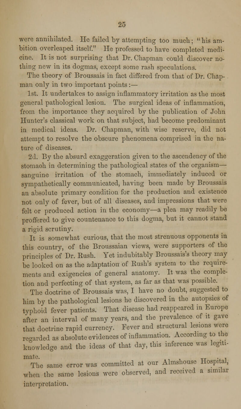 were annihilated. He failed by attempting too much; his am- bition overleaped itself. He professed to have completed medi- cine. It is not surprising that Dr. Chapman could discover no- thing new in its dogmas, except some rash speculations. The theory of Broussais in fact differed from that of Dr. Chap- man only in two important points:— 1st. It undertakes to assign inflammatory irritation as the most general pathological lesion. The surgical ideas of inflammation, from the importance they acquired by the publication of John Hunter's classical work on that subject, had become predominant in medical ideas. Dr. Chapman, with wise reserve, did not attempt to resolve the obscure phenomena comprised in the na- ture of diseases. 2d. By the absurd exaggeration given to the ascendency of the stomach in determining the pathological states of the organism— sanguine irritation of the stomach, immediately induced or sympathetically communicated, having been made by Broussais an absolute primary condition for the production and existence not only of fever, but of all diseases, and impressions that were felt or produced action in the economy—a plea may readily be proffered to give countenance to this dogma, but it cannot stand a rigid scrutiny. It is somewhat curious, that the most strenuous opponents in this country, of the Broussaian views, were supporters of the principles of Dr. Eush. Yet indubitably Broussais's theory may be looked on as the adaptation of Rush's system to the require- ments and exigencies of general anatomy. It was the comple- tion and perfecting of that system, as far as that was possible. The doctrine of Broussais was, I have no doubt, suggested to him by the pathological lesions he discovered in the autopsies of typhoid fever patients. That disease had reappeared in Europe after an interval of many years, and the prevalence of it gave that doctrine rapid currency. Fever and structural lesions were regarded as absolute evidences of inflammation. According to the knowledge and the ideas of that day, this inference was legiti- mate. . , The same error was committed at our Almshouse Hospital, when the same lesions were observed, and received a similar interpretation.