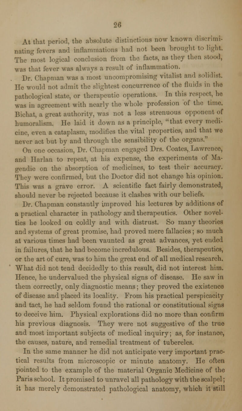 At that peri.nl. the absolute distinctions now known diserimi- nati,;^ and inflammations had not been brought to light. The most logical conclusion from the fcets, as they then Btood, was that lever was always a resnlt of inflammation. Dr. Chapman was a most uncompromising vitalist and solidist He would net admit the slightest eoncnrrencc of the fluids in the pathotogiea] state, or therapeutic operations. In this respect, he reement with nearly the whole profession of the time. it authority, was not a less strenuous opponent of humoralism. lie laid it down as a prineiple, that every medi- ■ . i a cataplasm, modifies the vital properties, and that we i- act hut by and through the sensibility of the organs. Bion, Dr. Chapman engaged Drs. Coates, Lawrr, and Harlan to repeat, at his expense, the experiments of Ma- gendie on the absorption of medicines, to test their accuracy. They were confirmed, but the Doctor did not change his opinion. This was a grare error. A scientific fact fairly demonstrated, should never be rejected because it clashes with our beliefs. Dr. Chapman constantly improved his lectures by additions of a praetieal character in pathology and therapeutics. Other novel- ties he looked on coldly and with distrust. So many theories and systems of great promise, had proved mere fallacies; so much at various times had been vaunted as great advances, yet ended in failures, that he had become incredulous. Besides, therapeutics, or the art of cure, was to him the great end of all medical research. What did not tend decidedly to this result, did not interest him. Hence, he undervalued the physical signs of disease. Die saw in them correctly, only diagnostic means; they proved the existence of disease and placed its locality. From his practical perspicacity and tact, he had seldom found the rational or constitutional signs to deceive him. Physical explorations did no more than confirm his previous diagnosis. They were not suggestive of the true and most important subjects of medical inquiry; as, for instance, the causes, nature, and remedial treatment of tubercles. In the same manner he did not anticipate very important prac- tical results from microscopic or minute anatomy. He often pointed to the example of the material Organic Medicine of the Paris school. It promised to unravel all pathology with the scalpel; it has merely demonstrated pathological anatomy, which it still