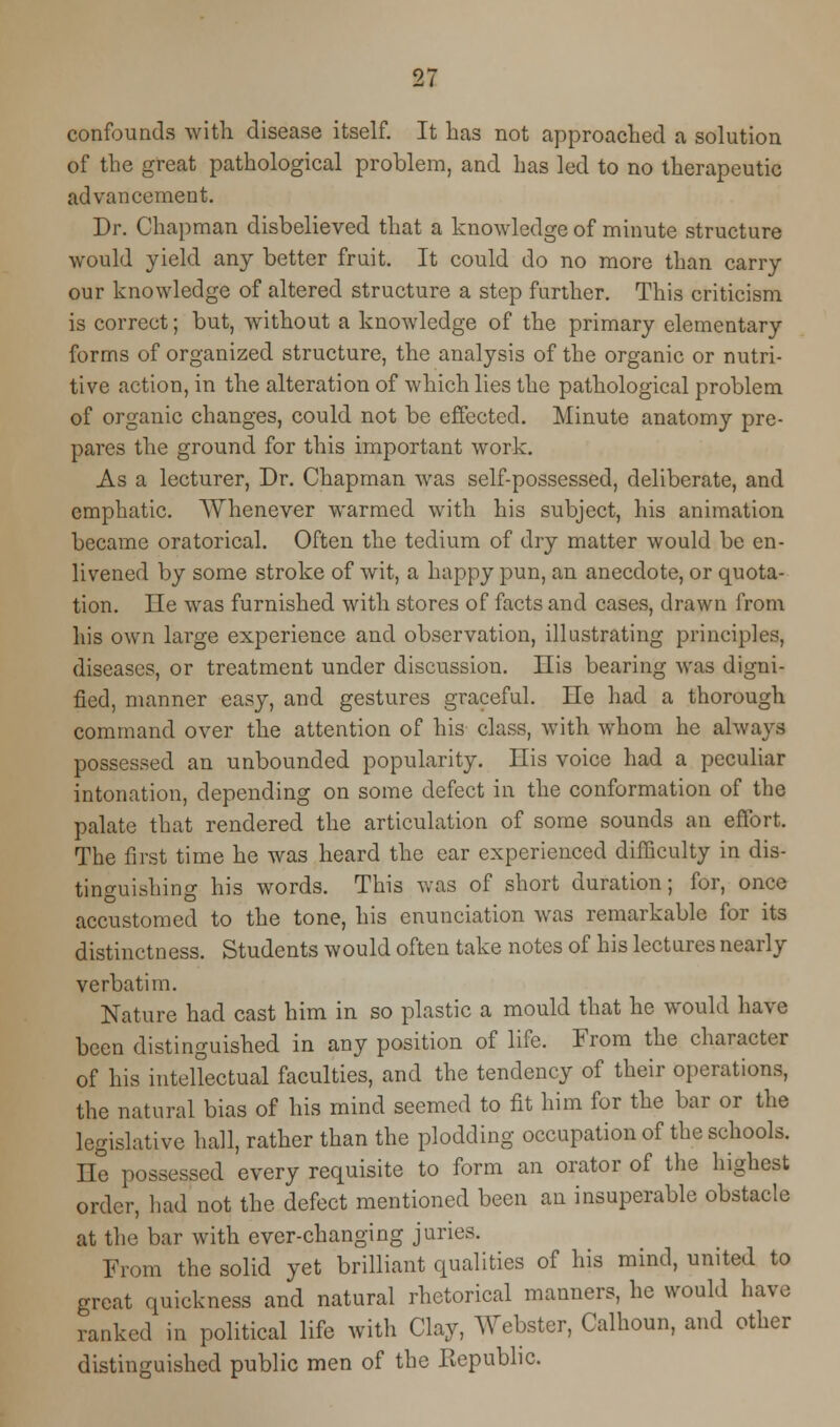 confounds with disease itself. It has not approached a solution of the great pathological problem, and has led to no therapeutic advancement. Dr. Chapman disbelieved that a knowledge of minute structure would yield any better fruit. It could do no more than carry our knowledge of altered structure a step further. This criticism is correct; but, without a knowledge of the primary elementary forms of organized structure, the analysis of the organic or nutri- tive action, in the alteration of which lies the pathological problem of organic changes, could not be effected. Minute anatomy pre- pares the ground for this important work. As a lecturer, Dr. Chapman was self-possessed, deliberate, and emphatic. Whenever warmed with his subject, his animation became oratorical. Often the tedium of dry matter would be en- livened by some stroke of wit, a happy pun, an anecdote, or quota- tion, lie was furnished with stores of facts and cases, drawn from his own large experience and observation, illustrating principles, diseases, or treatment under discussion. His bearing was digni- fied, manner easy, and gestures graceful. He had a thorough command over the attention of his class, with whom he always possessed an unbounded popularity. His voice had a peculiar intonation, depending on some defect in the conformation of the palate that rendered the articulation of some sounds an effort. The first time he was heard the ear experienced difficulty in dis- tinguishing his words. This was of short duration; for, once accustomed to the tone, his enunciation was remarkable for its distinctness. Students would often take notes of his lectures nearly verbatim. Nature had cast him in so plastic a mould that he would have been distinguished in any position of life. From the character of his intellectual faculties, and the tendency of their operations, the natural bias of his mind seemed to fit him for the bar or the legislative hall, rather than the plodding occupation of the schools. He possessed every requisite to form an orator of the highest order, had not the defect mentioned been an insuperable obstacle at the bar with ever-changing juries. From the solid yet brilliant qualities of his mind, united to great quickness and natural rhetorical manners, he would have ranked in political life with Clay, A\rebster, Calhoun, and other distinguished public men of the Kepublic.