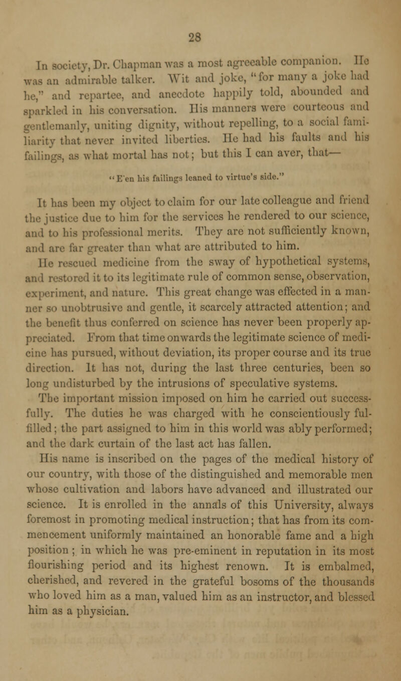 IS In society, Dr. Chapman was a most agreeable companion. He an admirable talker. Wit and joke, ufor many a and repartee, and anecdote happily told, abounded and kled in his conversation. His manners were eonri • -manly, uniting dignity, without repelling, to a social fami liarity that never invited liberties. He had his faults and h' failings, as what mortal has not; but this I can aver, that— '• E'en his fiiilings leaned to virtue's side. It has been my object to claim for our late colleague and fri the justice due to him for the services he rendered to our scie and to his professional merits. They are not sufficiently known, and are !. r than what are attributed to him. II,. medicine from the sway of hypothetical E and restored it to its legitimate rule of common sense, observation, riraent, and nature. This great change was effected in a man- 30 unobtrusive and gentle, it scarcely attracted attention; and the benefit thus conferred on science has never been properly ap- preciated. From that time onwards the legitimate science of m cine has pursued, without deviation, its proper course and its true direction. It has not, during the last three centuries, been so long undisturbed by the intrusions of speculative systems. The important mission imposed on him he carried out success- fully. The duties he was charged with he conscientiously ful- filled; the part assigned to him in this world was ably performed; and the dark curtain of the last act has fallen. His name is inscribed on the pages of the medical history of our country, with those of the distinguished and. memorable men whose cultivation and labors have advanced and illustrated our science. It is enrolled in the annals of this University, always foremost in promoting medical instruction; that has from its com- mencement uniformly maintained an honorable fame and a high position ; in which he was pre-eminent in reputation in its most flourishing period and its highest renown. It is embalmed, cherished, and revered in the grateful bosoms of the thousands who loved him as a man, valued him as an instructor, and bl him as a physician.