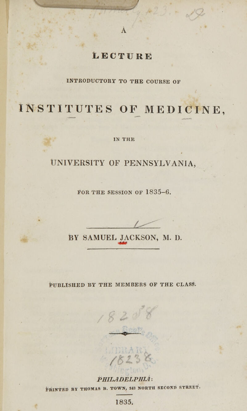 LECTURE INTRODUCTORY TO THE COURSE OF INSTITUTES OF MEDICINE, UNIVERSITY OF PENNSYLVANIA, FOR THE SESSION OF 1835-6. L BY SAMUEL JACKSON, M. D. Published by the members of the class. PHILADELPHIA: fcBINTED BY THOMAS B. TOWN, 143 NORTH SECOND STREET. 1835.