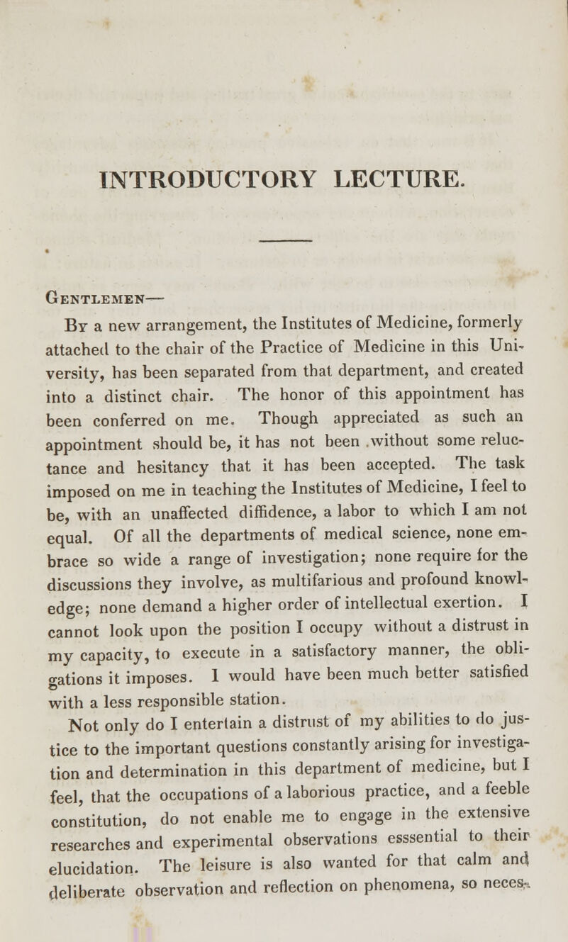 INTRODUCTORY LECTURE. Gentlemen— By a new arrangement, the Institutes of Medicine, formerly attached to the chair of the Practice of Medicine in this Uni- versity, has been separated from that department, and created into a distinct chair. The honor of this appointment has been conferred on me. Though appreciated as such an appointment should be, it has not been without some reluc- tance and hesitancy that it has been accepted. The task imposed on me in teaching the Institutes of Medicine, I feel to be, with an unaffected diffidence, a labor to which I am not equal. Of all the departments of medical science, none em- brace so wide a range of investigation; none require for the discussions they involve, as multifarious and profound knowl- edge; none demand a higher order of intellectual exertion. I cannot look upon the position I occupy without a distrust in my capacity, to execute in a satisfactory manner, the obli- gations it imposes. 1 would have been much better satisfied with a less responsible station. Not only do I entertain a distrust of my abilities to do jus- tice to the important questions constantly arising for investiga- tion and determination in this department of medicine, but I feel, that the occupations of a laborious practice, and a feeble constitution, do not enable me to engage in the extensive researches and experimental observations esssential to their elucidation. The leisure is also wanted for that calm and deliberate observation and reflection on phenomena, so neces-.