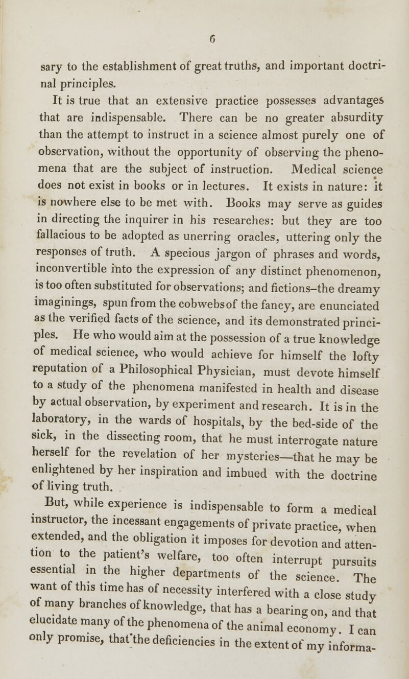 sary to the establishment of great truths, and important doctri- nal principles. It is true that an extensive practice possesses advantages that are indispensable. There can be no greater absurdity than the attempt to instruct in a science almost purely one of observation, without the opportunity of observing the pheno- mena that are the subject of instruction. Medical science does not exist in books or in lectures. It exists in nature: it is nowhere else to be met with. Books may serve as guides in directing the inquirer in his researches: but they are too fallacious to be adopted as unerring oracles, uttering only the responses of truth. A specious jargon of phrases and words, inconvertible into the expression of any distinct phenomenon, is too often substituted for observations; and fictions-the dreamy imaginings, spun from the cobwebs of the fancy, are enunciated as the verified facts of the science, and its demonstrated princi- ples. He who would aim at the possession of a true knowledge of medical science, who would achieve for himself the lofty reputation of a Philosophical Physician, must devote himself to a study of the phenomena manifested in health and disease by actual observation, by experiment and research. It is in the laboratory, in the wards of hospitals, by the bed-side of the sick, in the dissecting room, that he must interrogate nature herself for the revelation of her mysteries—that he may be enlightened by her inspiration and imbued with the doctrine of living truth. But, while experience is indispensable to form a medical instructor, the incessant engagements of private practice, when extended, and the obligation it imposes for devotion and atten- tion to the patient's welfare, too often interrupt pursuits essential in the higher departments of the science The want of this time has of necessity interfered with a close study of many branches of knowledge, that has a bearing on, and that elucidate many of the phenomena of the animal economy I can only promise, thafthe deficiencies in the extent of my informa-