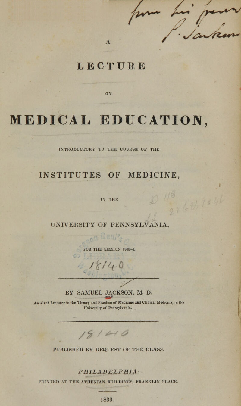 LECTURE MEDICAL EDUCATION, INTRODUCTORY TO THE COURSE OF THE INSTITUTES OF MEDICINE, UNIVERSITY OF PENNSYLVANIA, FOR THE SESSION I83&-I. /%/it-Q BY SAMUEL JACKSON, M. D. Ami'int Lecturer lo the Theory and Practice of Medicine and Clinical Medicine, in th« University of Pennsylvania. . PUBLISHED BY REUUEST OF THE CLASS. PHILADELPHIA: PRINTED AT THE ATHENIAN BUILDINGS, FRANKLIN PLACE 1833.