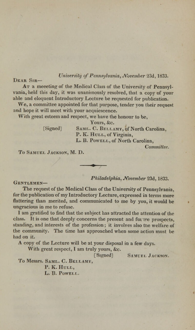 University of Pennsylvania, November 23d, 1833. Dear Sir— At a meeeting of the Medical Class of the University of Pennsyl- vania, held this day, it was unanimously resolved, that a copy of your able and eloquent Introductory Lecture be requested for publication. We, a committee appointed for that purpose, tender you their request and hope it will meet with your acquiescence. With great esteem and respect, we have the honour to be, Yours, &c. [Signed] Saml. C. Bellamy, of North Carolina, P. K. Hull, of Virginia, L. B. Powell, of North Carolina, Committee. To Samuel Jackson, M. D. Philadelphia, November 23d, 1833. Gentlemen— The request of the Medical Class of the University of Pennsylvania, for the publication of my Introductory Lecture, expressed in terms more flattering than merited, and communicated to me by you, it would be ungracious in me to refuse. I am gratified to find that the subject has attracted the attention of the class. It is one that deeply concerns the present and fui ire prospects, standing, and interests of the profession; it involves also tne welfare of the community. The time has approached when some action must be had on it. A copy of the Lecture will be at your disposal in a few days. With great respect, I am truly yours, &c. [Signed] Samuel Jackson. To Messrs. Saml. C. Bellamy, P. K. Hull, L. B. Powell.